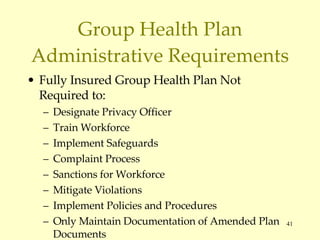 Group Health Plan Administrative Requirements Fully Insured Group Health Plan Not Required to: Designate Privacy Officer Train Workforce Implement Safeguards Complaint Process Sanctions for Workforce Mitigate Violations Implement Policies and Procedures Only Maintain Documentation of Amended Plan Documents 45 C.F.R.  § 164.530(k)(1),(2) 