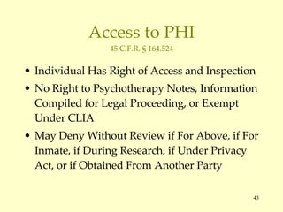 Access to PHI 45 C.F.R. § 164.524 Individual Has Right of Access and Inspection No Right to Psychotherapy Notes, Information Compiled for Legal Proceeding, or Exempt Under CLIA May Deny Without Review if For Above, if For Inmate, if During Research, if Under Privacy Act, or if Obtained From Another Party 