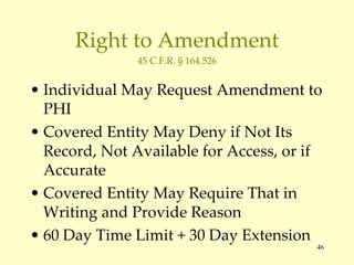 Right to Amendment 45 C.F.R. § 164.526 Individual May Request Amendment to PHI Covered Entity May Deny if Not Its Record, Not Available for Access, or if Accurate Covered Entity May Require That in Writing and Provide Reason 60 Day Time Limit + 30 Day Extension 