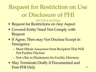 Request for Restriction on Use or Disclosure of PHI 45 C.F.R. § 164.522(a) Request for Restrictions on Any Aspect Covered Entity Need Not Comply with Request If Agree, Then may Not Disclose Except in Emergency Must Obtain Assurance from Recipient That Will Not Further Disclose Not a Bar to Disclosures for Facility Directory May Terminate Orally if Documented and Post-PHI Only 