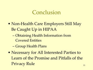 Conclusion Non-Health Care Employers Still May Be Caught Up in HIPAA Obtaining Health Information from Covered Entities Group Health Plans Necessary for All Interested Parties to Learn of the Promise and Pitfalls of the Privacy Rule 