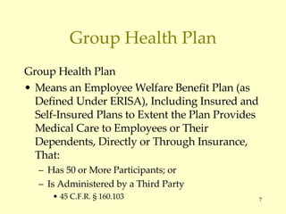 Group Health Plan Group Health Plan Means an Employee Welfare Benefit Plan (as Defined Under ERISA), Including Insured and Self-Insured Plans to Extent the Plan Provides Medical Care to Employees or Their Dependents, Directly or Through Insurance, That: Has 50 or More Participants; or Is Administered by a Third Party 45 C.F.R.  § 160.103 