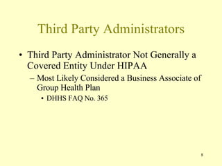 Third Party Administrators Third Party Administrator Not Generally a Covered Entity Under HIPAA Most Likely Considered a Business Associate of Group Health Plan DHHS FAQ No. 365 