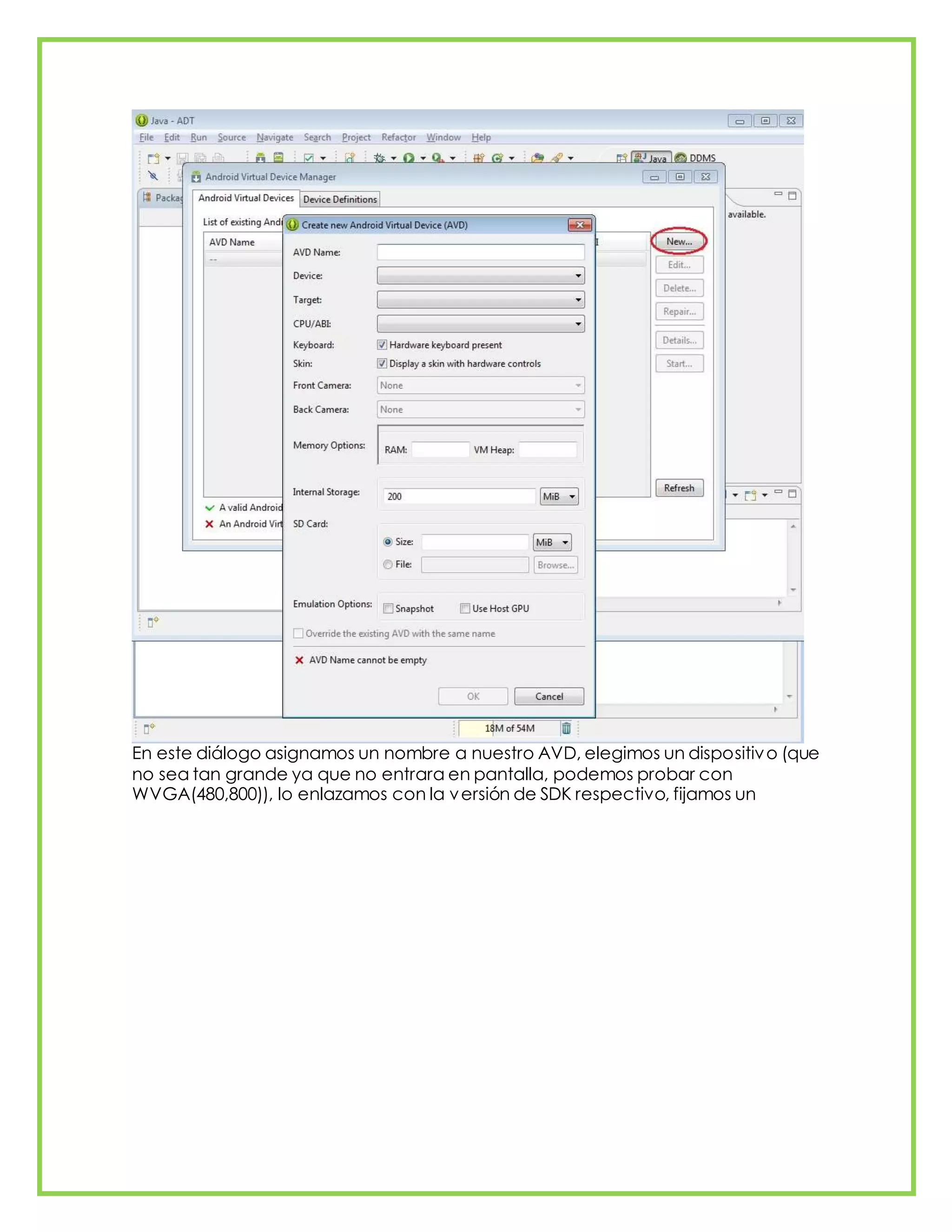 En este diálogo asignamos un nombre a nuestro AVD, elegimos un dispositivo (que
no sea tan grande ya que no entrara en pantalla, podemos probar con
WVGA(480,800)), lo enlazamos con la versión de SDK respectivo, fijamos un
 