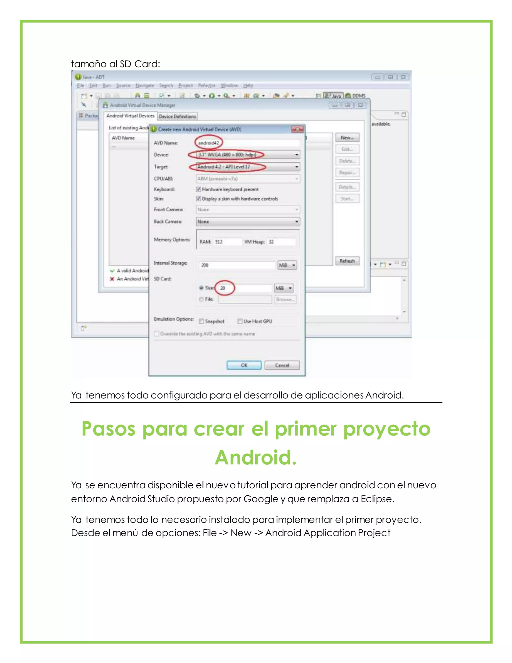 tamaño al SD Card:
Ya tenemos todo configurado para el desarrollo de aplicacionesAndroid.
Pasos para crear el primer proyecto
Android.
Ya se encuentra disponible el nuevotutorial para aprender android con el nuevo
entorno Android Studio propuesto por Google y que remplaza a Eclipse.
Ya tenemos todo lo necesario instalado para implementar el primer proyecto.
Desde el menú de opciones: File -> New -> Android Application Project
 