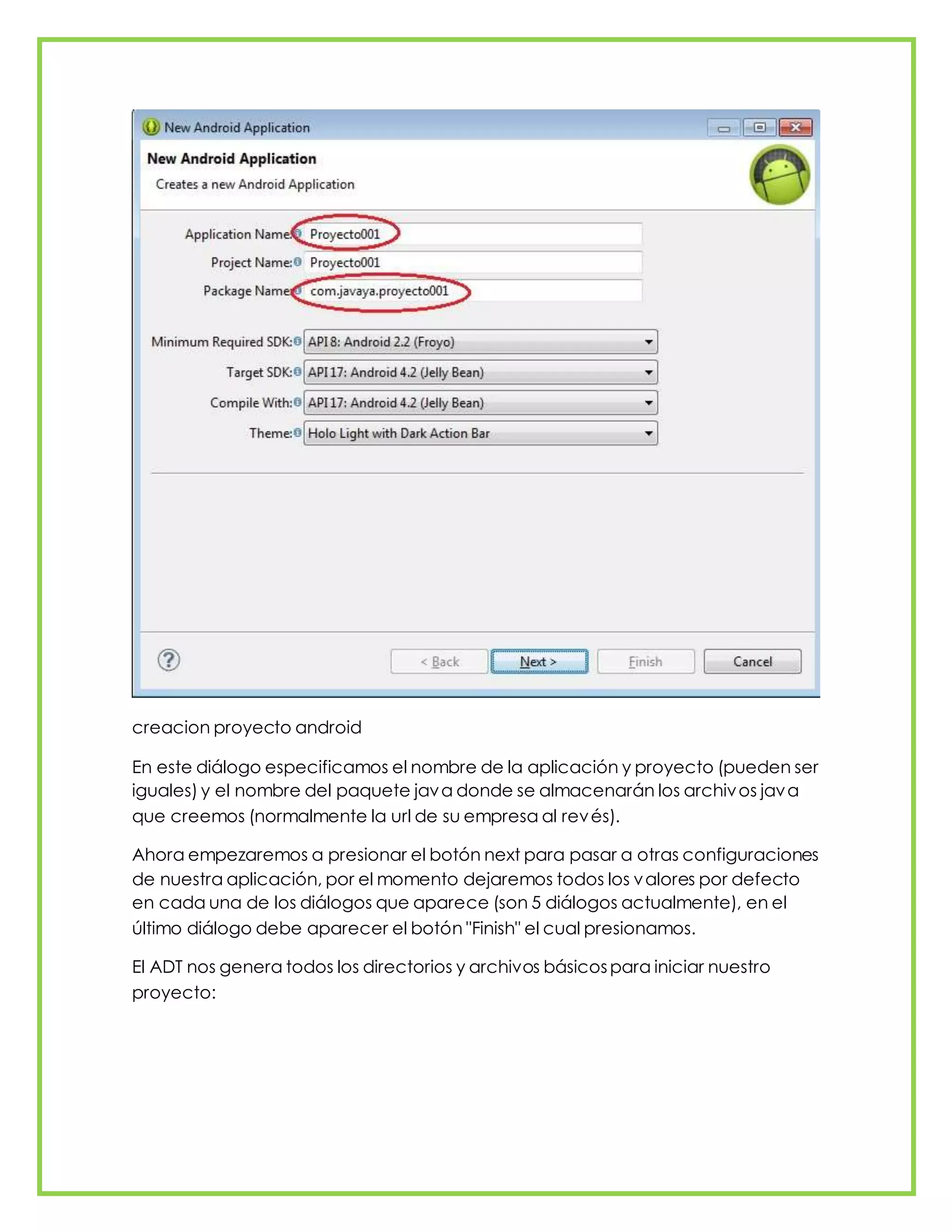 creacion proyecto android
En este diálogo especificamos el nombre de la aplicación y proyecto (pueden ser
iguales) y el nombre del paquete java donde se almacenarán los archivos java
que creemos (normalmente la url de su empresa al revés).
Ahora empezaremos a presionar el botón next para pasar a otras configuraciones
de nuestra aplicación, por el momento dejaremos todos los valores por defecto
en cada una de los diálogos que aparece (son 5 diálogos actualmente), en el
último diálogo debe aparecer el botón "Finish" el cual presionamos.
El ADT nos genera todos los directorios y archivos básicospara iniciar nuestro
proyecto:
 