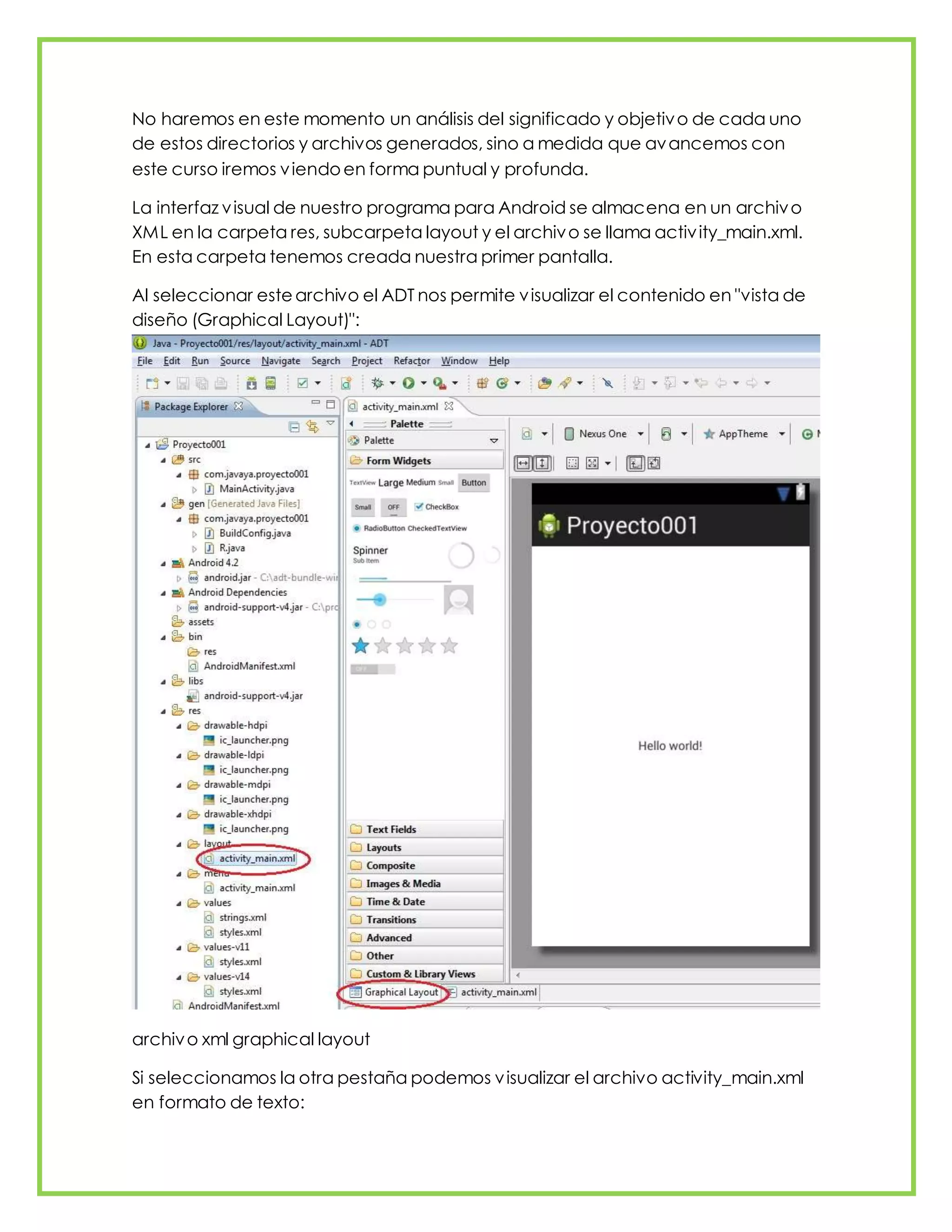 No haremos en este momento un análisis del significado y objetivo de cada uno
de estos directorios y archivos generados, sino a medida que avancemos con
este curso iremos viendoen forma puntual y profunda.
La interfaz visual de nuestro programa para Android se almacena en un archivo
XML en la carpeta res, subcarpeta layout y el archivo se llama activity_main.xml.
En esta carpeta tenemos creada nuestra primer pantalla.
Al seleccionar estearchivo el ADT nos permite visualizar el contenido en "vista de
diseño (Graphical Layout)":
archivo xml graphical layout
Si seleccionamos la otra pestaña podemos visualizar el archivo activity_main.xml
en formato de texto:
 
