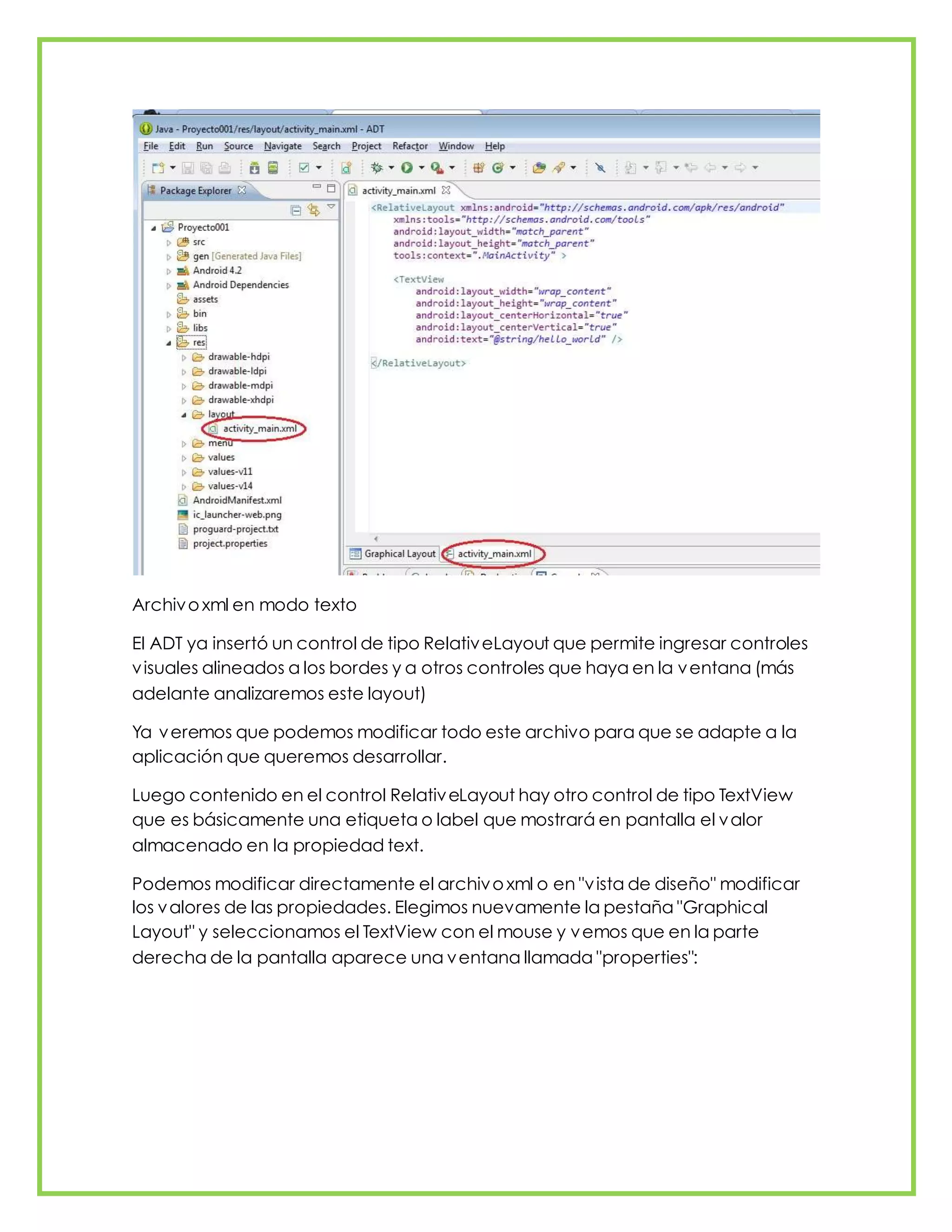 Archivoxml en modo texto
El ADT ya insertó un control de tipo RelativeLayout que permite ingresar controles
visuales alineados a los bordes y a otros controles que haya en la ventana (más
adelante analizaremos este layout)
Ya veremos que podemos modificar todo este archivo para que se adapte a la
aplicación que queremos desarrollar.
Luego contenido en el control RelativeLayout hay otro control de tipo TextView
que es básicamente una etiqueta o label que mostrará en pantalla el valor
almacenado en la propiedad text.
Podemos modificar directamente el archivoxml o en "vista de diseño" modificar
los valores de las propiedades. Elegimos nuevamente la pestaña "Graphical
Layout" y seleccionamos el TextView con el mouse y vemos que en la parte
derecha de la pantalla aparece una ventana llamada "properties":
 