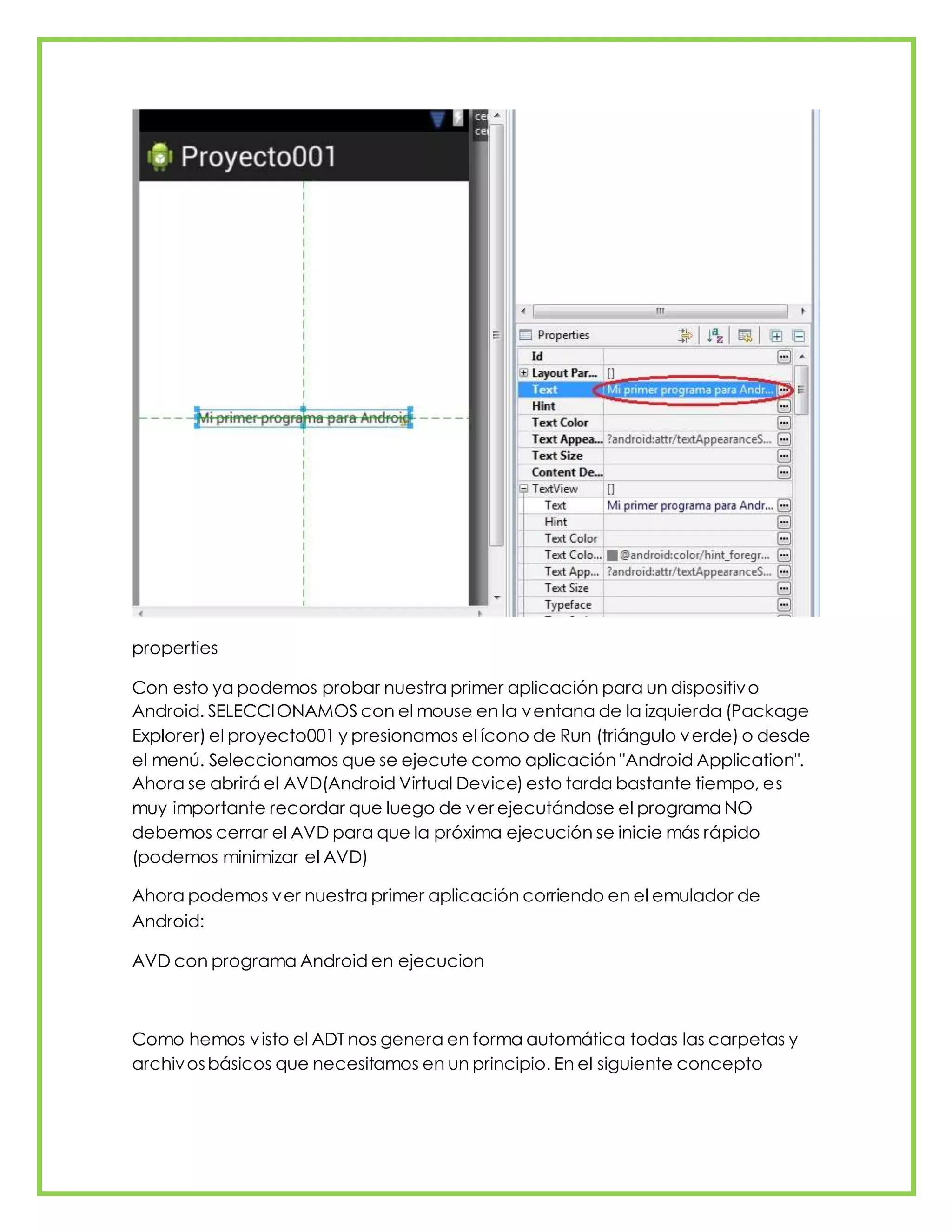 properties
Con esto ya podemos probar nuestra primer aplicación para un dispositivo
Android. SELECCIONAMOS con el mouse en la ventana de la izquierda (Package
Explorer) el proyecto001 y presionamos el ícono de Run (triángulo verde) o desde
el menú. Seleccionamos que se ejecute como aplicación "Android Application".
Ahora se abrirá el AVD(Android Virtual Device) esto tarda bastante tiempo, es
muy importante recordar que luego de ver ejecutándose el programa NO
debemos cerrar el AVD para que la próxima ejecución se inicie más rápido
(podemos minimizar el AVD)
Ahora podemos ver nuestra primer aplicación corriendo en el emulador de
Android:
AVD con programa Android en ejecucion
Como hemos visto el ADT nos genera en forma automática todas las carpetas y
archivosbásicos que necesitamos en un principio. En el siguiente concepto
 