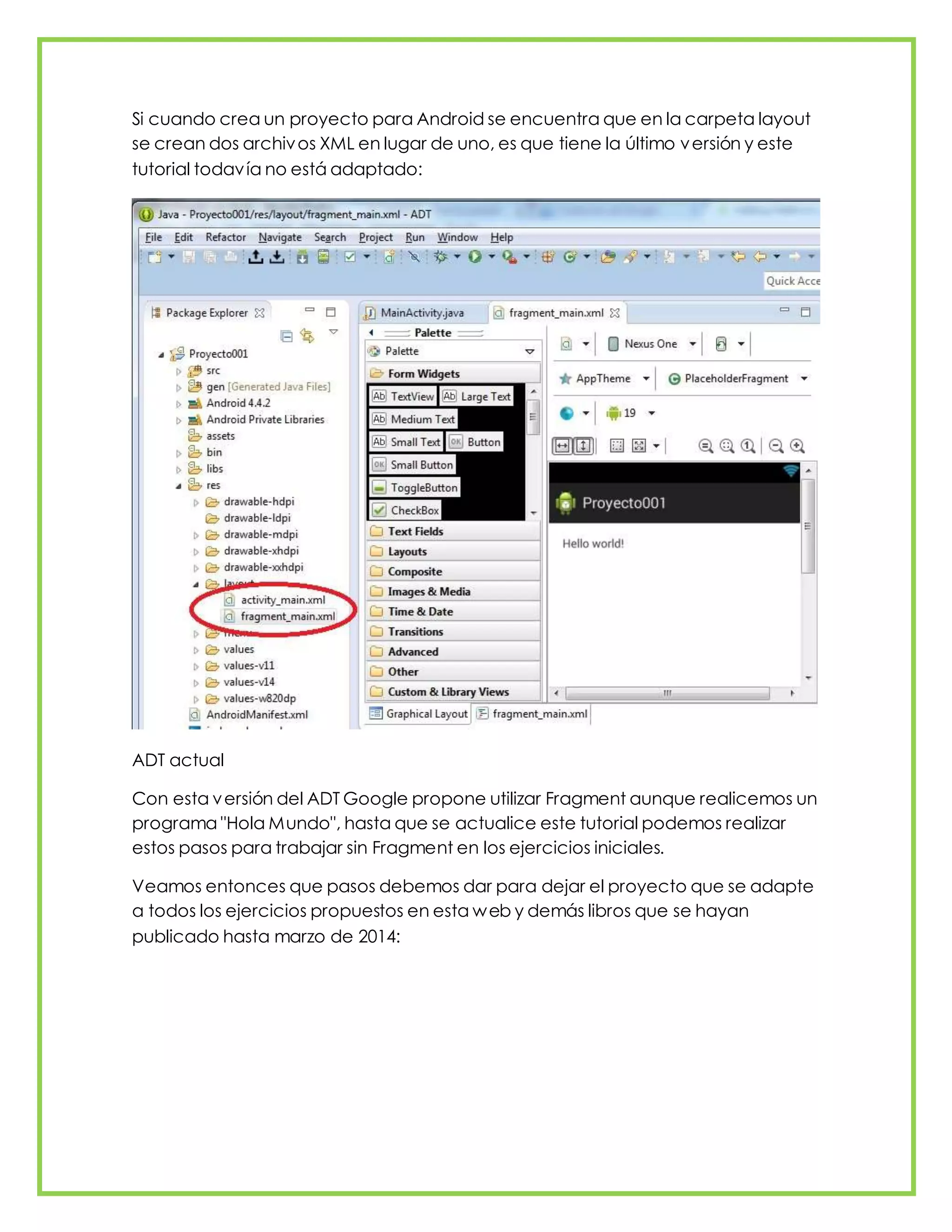 Si cuando crea un proyecto para Android se encuentra que en la carpeta layout
se crean dos archivos XML en lugar de uno, es que tiene la último versión y este
tutorial todavía no está adaptado:
ADT actual
Con esta versión del ADT Google propone utilizar Fragment aunque realicemos un
programa "Hola Mundo", hasta que se actualice este tutorial podemos realizar
estos pasos para trabajar sin Fragment en los ejercicios iniciales.
Veamos entonces que pasos debemos dar para dejar el proyecto que se adapte
a todos los ejercicios propuestos en esta web y demás libros que se hayan
publicado hasta marzo de 2014:
 