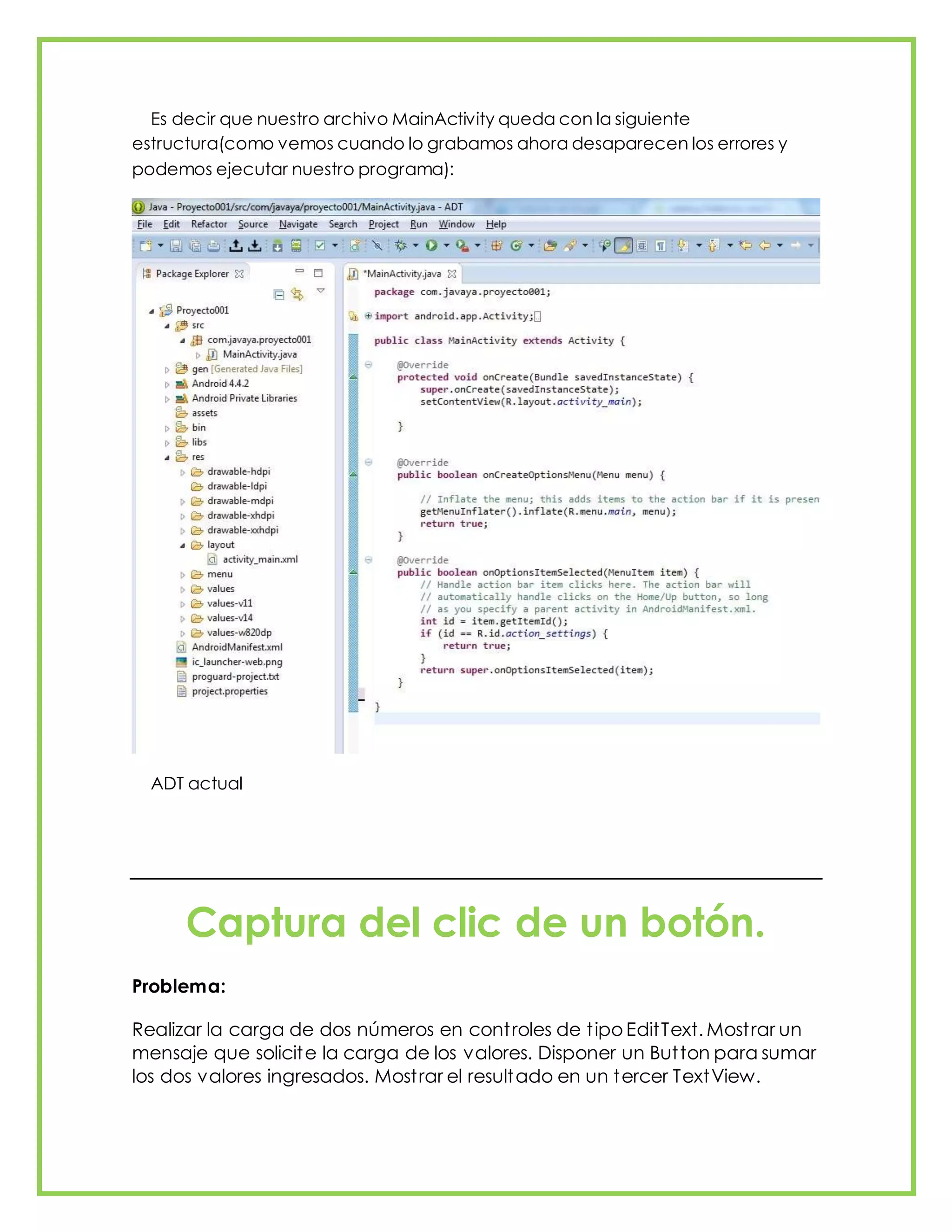 Es decir que nuestro archivo MainActivity queda con la siguiente
estructura(como vemos cuando lo grabamos ahora desaparecen los errores y
podemos ejecutar nuestro programa):
ADT actual
Captura del clic de un botón.
Problema:
Realizar la carga de dos números en controles de tipo EditText. Mostrar un
mensaje que solicite la carga de los valores. Disponer un Button para sumar
los dos valores ingresados. Mostrar el resultado en un tercer TextView.
 