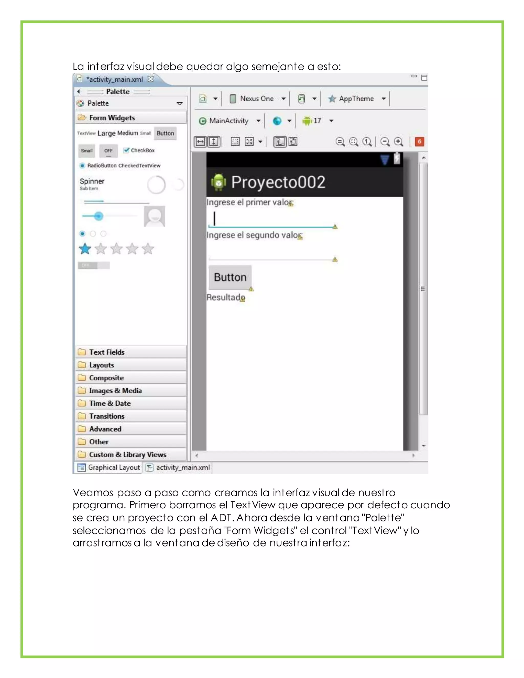 La interfaz visual debe quedar algo semejante a esto:
Veamos paso a paso como creamos la interfaz visual de nuestro
programa. Primero borramos el TextView que aparece por defecto cuando
se crea un proyecto con el ADT. Ahora desde la ventana "Palette"
seleccionamos de la pestaña "Form Widgets" el control "TextView" y lo
arrastramos a la ventana de diseño de nuestra interfaz:
 