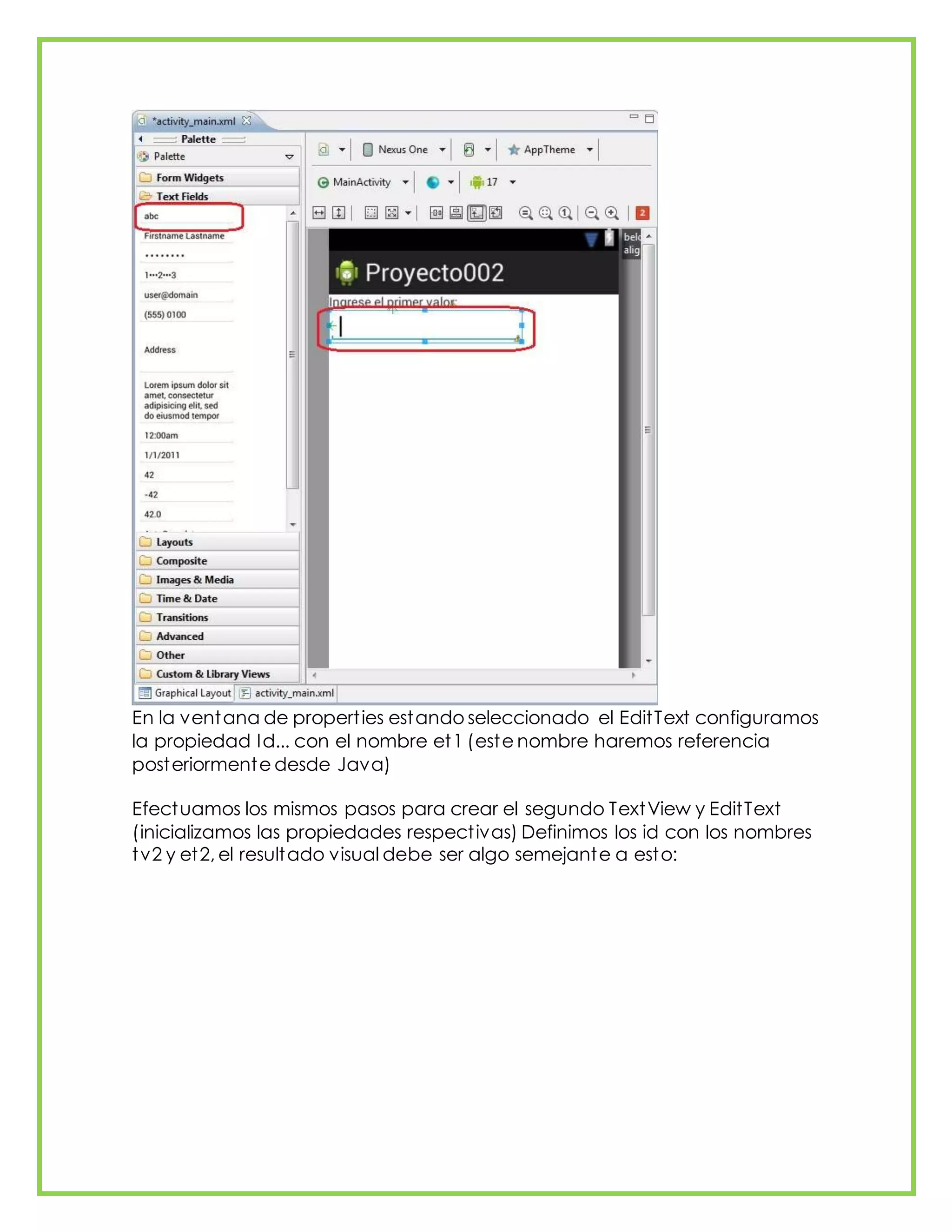 En la ventana de properties estando seleccionado el EditText configuramos
la propiedad Id... con el nombre et1 (este nombre haremos referencia
posteriormente desde Java)
Efectuamos los mismos pasos para crear el segundo TextView y EditText
(inicializamos las propiedades respectivas) Definimos los id con los nombres
tv2 y et2, el resultado visual debe ser algo semejante a esto:
 