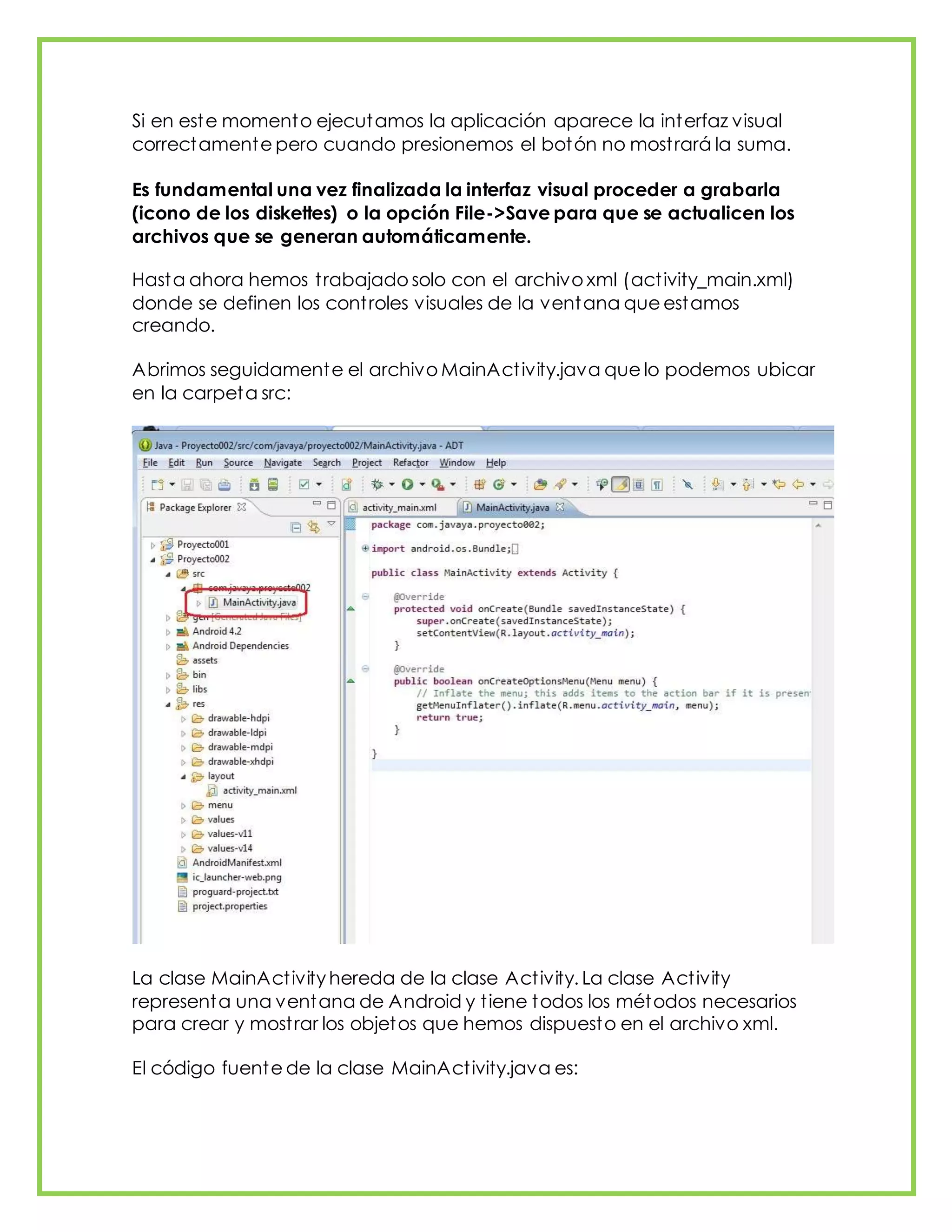 Si en este momento ejecutamos la aplicación aparece la interfaz visual
correctamente pero cuando presionemos el botón no mostrará la suma.
Es fundamental una vez finalizada la interfaz visual proceder a grabarla
(icono de los diskettes) o la opción File->Save para que se actualicen los
archivos que se generan automáticamente.
Hasta ahora hemos trabajado solo con el archivo xml (activity_main.xml)
donde se definen los controles visuales de la ventana que estamos
creando.
Abrimos seguidamente el archivo MainActivity.java que lo podemos ubicar
en la carpeta src:
La clase MainActivity hereda de la clase Activity. La clase Activity
representa una ventana de Android y tiene todos los métodos necesarios
para crear y mostrar los objetos que hemos dispuesto en el archivo xml.
El código fuente de la clase MainActivity.java es:
 