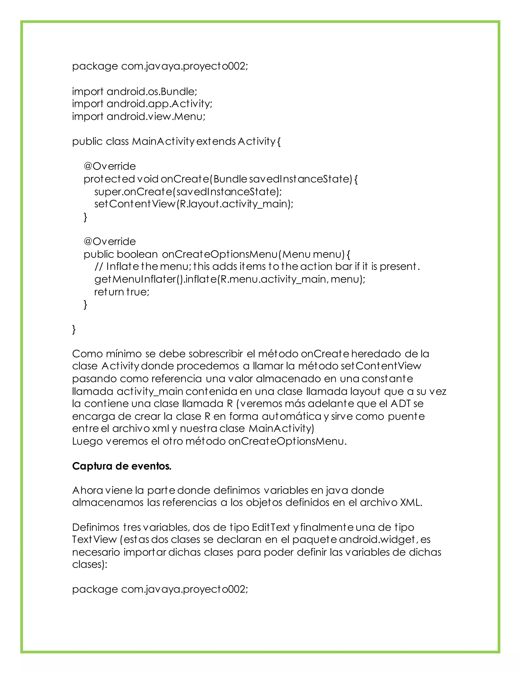 package com.javaya.proyecto002;
import android.os.Bundle;
import android.app.Activity;
import android.view.Menu;
public class MainActivity extends Activity {
@Override
protected void onCreate(Bundle savedInstanceState){
super.onCreate(savedInstanceState);
setContentView(R.layout.activity_main);
}
@Override
public boolean onCreateOptionsMenu(Menu menu){
// Inflate the menu; this adds items to the action bar if it is present.
getMenuInflater().inflate(R.menu.activity_main, menu);
return true;
}
}
Como mínimo se debe sobrescribir el método onCreate heredado de la
clase Activity donde procedemos a llamar la método setContentView
pasando como referencia una valor almacenado en una constante
llamada activity_main contenida en una clase llamada layout que a su vez
la contiene una clase llamada R (veremos más adelante que el ADT se
encarga de crear la clase R en forma automática y sirve como puente
entre el archivo xml y nuestra clase MainActivity)
Luego veremos el otro método onCreateOptionsMenu.
Captura de eventos.
Ahora viene la parte donde definimos variables en java donde
almacenamos las referencias a los objetos definidos en el archivo XML.
Definimos tres variables, dos de tipo EditText y finalmente una de tipo
TextView (estas dos clases se declaran en el paquete android.widget, es
necesario importar dichas clases para poder definir las variables de dichas
clases):
package com.javaya.proyecto002;
 