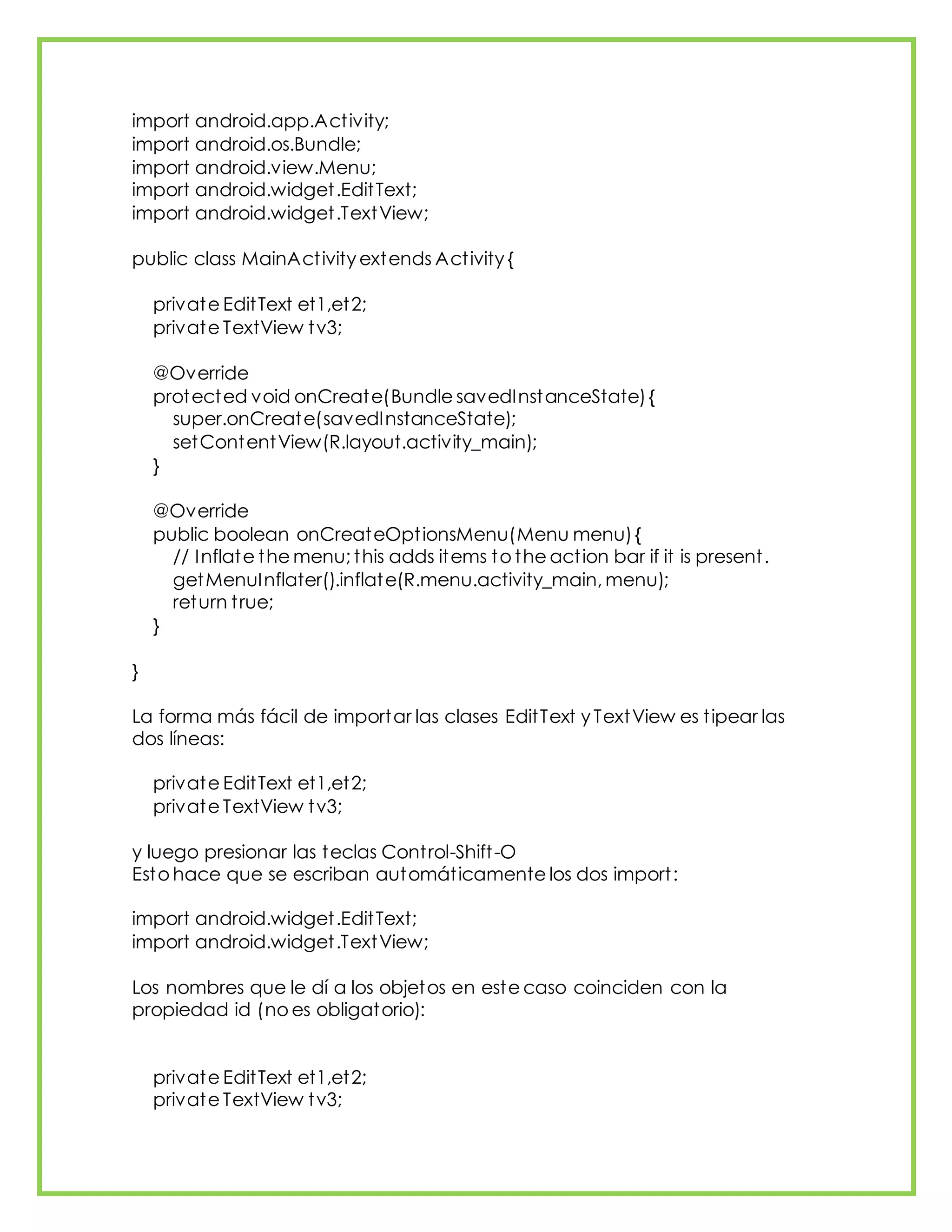 import android.app.Activity;
import android.os.Bundle;
import android.view.Menu;
import android.widget.EditText;
import android.widget.TextView;
public class MainActivity extends Activity {
private EditText et1,et2;
private TextView tv3;
@Override
protected void onCreate(Bundle savedInstanceState){
super.onCreate(savedInstanceState);
setContentView(R.layout.activity_main);
}
@Override
public boolean onCreateOptionsMenu(Menu menu){
// Inflate the menu; this adds items to the action bar if it is present.
getMenuInflater().inflate(R.menu.activity_main, menu);
return true;
}
}
La forma más fácil de importar las clases EditText y TextView es tipear las
dos líneas:
private EditText et1,et2;
private TextView tv3;
y luego presionar las teclas Control-Shift-O
Esto hace que se escriban automáticamente los dos import:
import android.widget.EditText;
import android.widget.TextView;
Los nombres que le dí a los objetos en este caso coinciden con la
propiedad id (no es obligatorio):
private EditText et1,et2;
private TextView tv3;
 