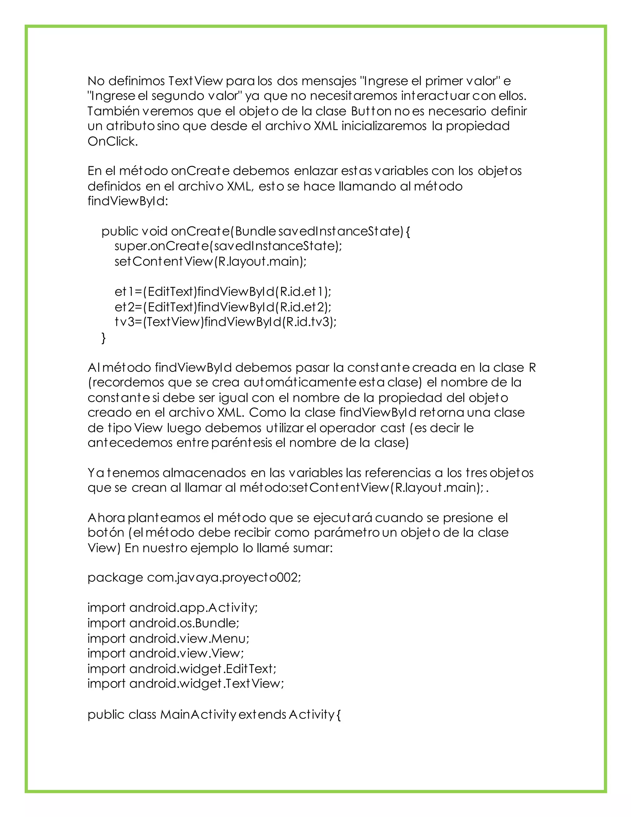No definimos TextView para los dos mensajes "Ingrese el primer valor" e
"Ingrese el segundo valor" ya que no necesitaremos interactuar con ellos.
También veremos que el objeto de la clase Button no es necesario definir
un atributo sino que desde el archivo XML inicializaremos la propiedad
OnClick.
En el método onCreate debemos enlazar estas variables con los objetos
definidos en el archivo XML, esto se hace llamando al método
findViewById:
public void onCreate(Bundle savedInstanceState){
super.onCreate(savedInstanceState);
setContentView(R.layout.main);
et1=(EditText)findViewById(R.id.et1);
et2=(EditText)findViewById(R.id.et2);
tv3=(TextView)findViewById(R.id.tv3);
}
Al método findViewById debemos pasar la constante creada en la clase R
(recordemos que se crea automáticamente esta clase) el nombre de la
constante si debe ser igual con el nombre de la propiedad del objeto
creado en el archivo XML. Como la clase findViewById retorna una clase
de tipo View luego debemos utilizar el operador cast (es decir le
antecedemos entre paréntesis el nombre de la clase)
Ya tenemos almacenados en las variables las referencias a los tres objetos
que se crean al llamar al método:setContentView(R.layout.main); .
Ahora planteamos el método que se ejecutará cuando se presione el
botón (el método debe recibir como parámetro un objeto de la clase
View) En nuestro ejemplo lo llamé sumar:
package com.javaya.proyecto002;
import android.app.Activity;
import android.os.Bundle;
import android.view.Menu;
import android.view.View;
import android.widget.EditText;
import android.widget.TextView;
public class MainActivity extends Activity {
 