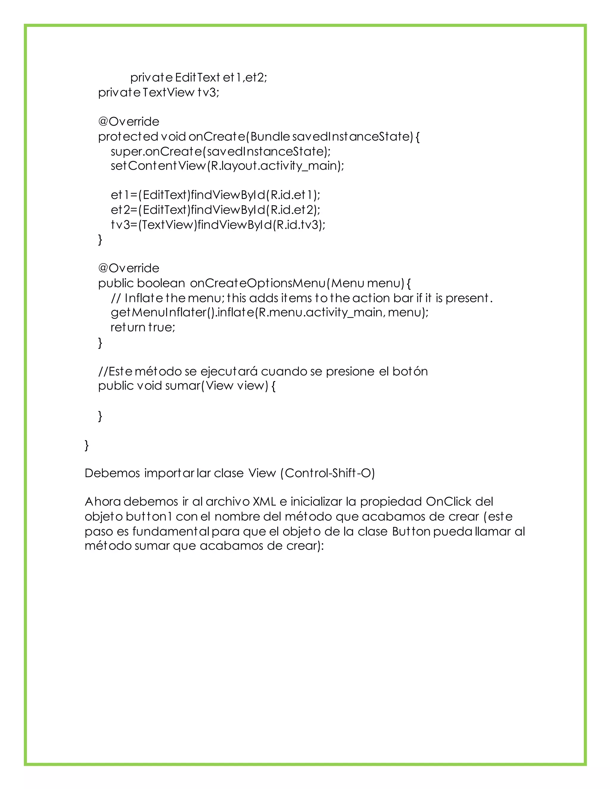 private EditText et1,et2;
private TextView tv3;
@Override
protected void onCreate(Bundle savedInstanceState){
super.onCreate(savedInstanceState);
setContentView(R.layout.activity_main);
et1=(EditText)findViewById(R.id.et1);
et2=(EditText)findViewById(R.id.et2);
tv3=(TextView)findViewById(R.id.tv3);
}
@Override
public boolean onCreateOptionsMenu(Menu menu){
// Inflate the menu; this adds items to the action bar if it is present.
getMenuInflater().inflate(R.menu.activity_main, menu);
return true;
}
//Este método se ejecutará cuando se presione el botón
public void sumar(View view) {
}
}
Debemos importar lar clase View (Control-Shift-O)
Ahora debemos ir al archivo XML e inicializar la propiedad OnClick del
objeto button1 con el nombre del método que acabamos de crear (este
paso es fundamental para que el objeto de la clase Button pueda llamar al
método sumar que acabamos de crear):
 