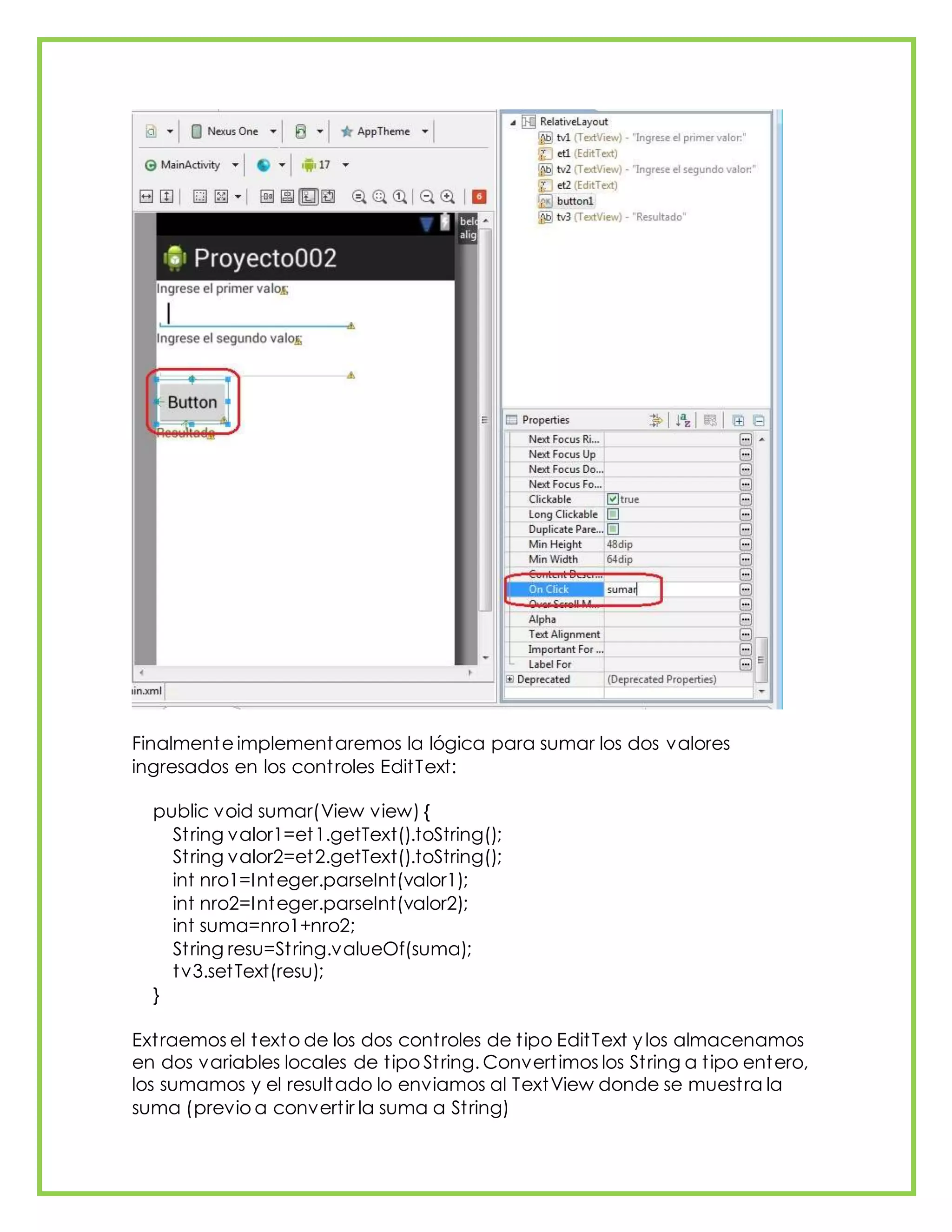 Finalmente implementaremos la lógica para sumar los dos valores
ingresados en los controles EditText:
public void sumar(View view) {
String valor1=et1.getText().toString();
String valor2=et2.getText().toString();
int nro1=Integer.parseInt(valor1);
int nro2=Integer.parseInt(valor2);
int suma=nro1+nro2;
String resu=String.valueOf(suma);
tv3.setText(resu);
}
Extraemos el texto de los dos controles de tipo EditText y los almacenamos
en dos variables locales de tipo String. Convertimos los String a tipo entero,
los sumamos y el resultado lo enviamos al TextView donde se muestra la
suma (previo a convertir la suma a String)
 