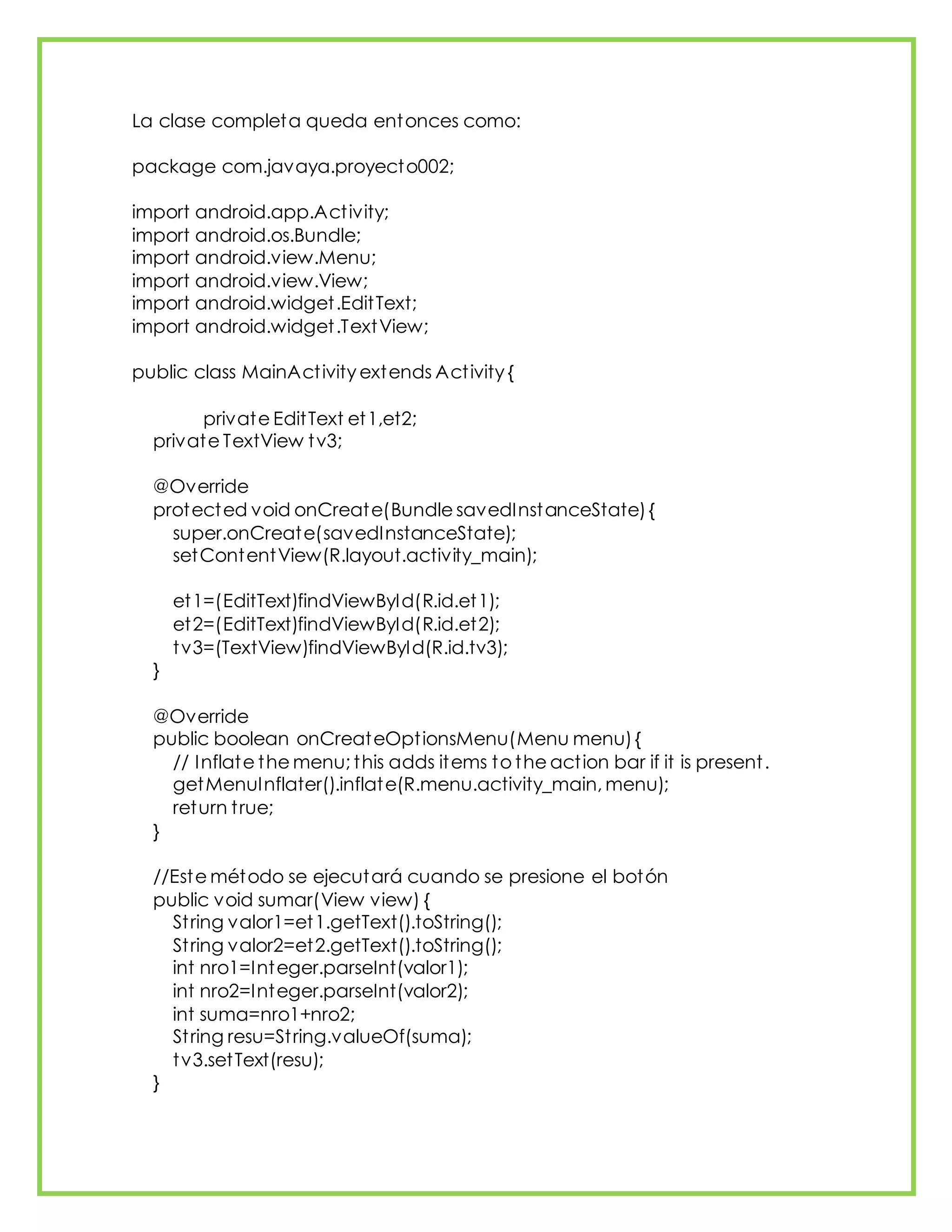 La clase completa queda entonces como:
package com.javaya.proyecto002;
import android.app.Activity;
import android.os.Bundle;
import android.view.Menu;
import android.view.View;
import android.widget.EditText;
import android.widget.TextView;
public class MainActivity extends Activity {
private EditText et1,et2;
private TextView tv3;
@Override
protected void onCreate(Bundle savedInstanceState){
super.onCreate(savedInstanceState);
setContentView(R.layout.activity_main);
et1=(EditText)findViewById(R.id.et1);
et2=(EditText)findViewById(R.id.et2);
tv3=(TextView)findViewById(R.id.tv3);
}
@Override
public boolean onCreateOptionsMenu(Menu menu){
// Inflate the menu; this adds items to the action bar if it is present.
getMenuInflater().inflate(R.menu.activity_main, menu);
return true;
}
//Este método se ejecutará cuando se presione el botón
public void sumar(View view) {
String valor1=et1.getText().toString();
String valor2=et2.getText().toString();
int nro1=Integer.parseInt(valor1);
int nro2=Integer.parseInt(valor2);
int suma=nro1+nro2;
String resu=String.valueOf(suma);
tv3.setText(resu);
}
 