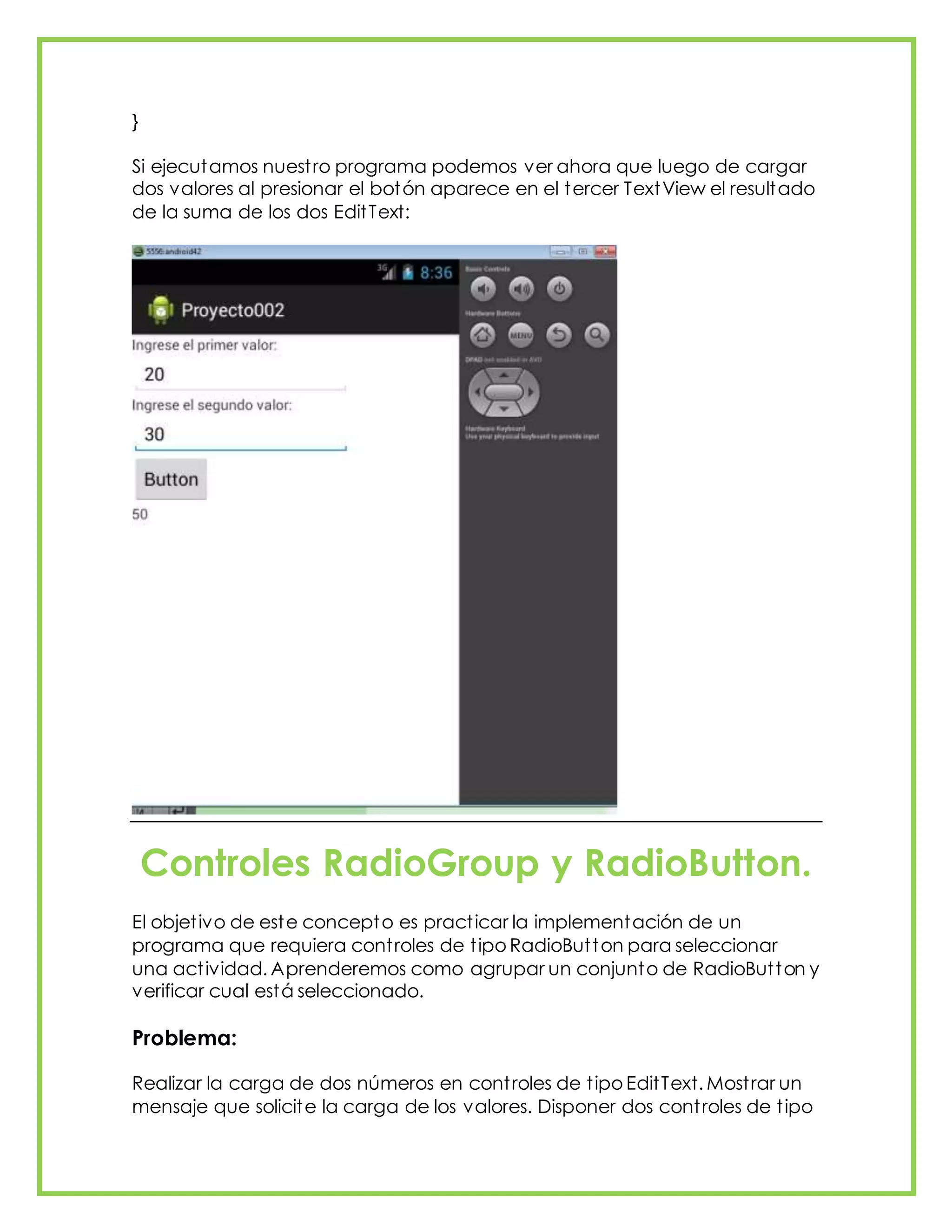 }
Si ejecutamos nuestro programa podemos ver ahora que luego de cargar
dos valores al presionar el botón aparece en el tercer TextView el resultado
de la suma de los dos EditText:
Controles RadioGroup y RadioButton.
El objetivo de este concepto es practicar la implementación de un
programa que requiera controles de tipo RadioButton para seleccionar
una actividad. Aprenderemos como agrupar un conjunto de RadioButton y
verificar cual está seleccionado.
Problema:
Realizar la carga de dos números en controles de tipo EditText. Mostrar un
mensaje que solicite la carga de los valores. Disponer dos controles de tipo
 