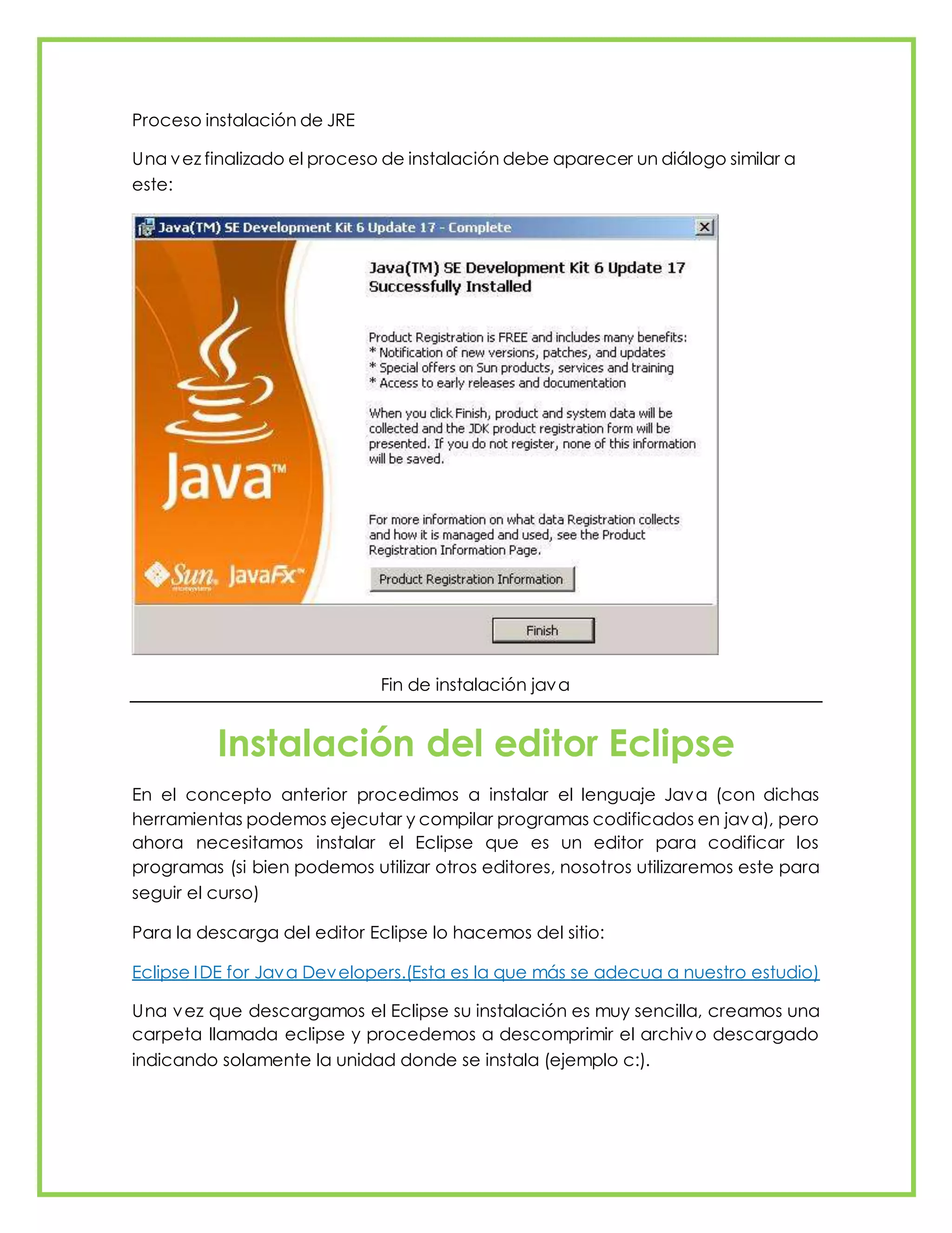 Proceso instalación de JRE
Una vez finalizado el proceso de instalación debe aparecer un diálogo similar a
este:
Fin de instalación java
Instalación del editor Eclipse
En el concepto anterior procedimos a instalar el lenguaje Java (con dichas
herramientas podemos ejecutar y compilar programas codificados en java), pero
ahora necesitamos instalar el Eclipse que es un editor para codificar los
programas (si bien podemos utilizar otros editores, nosotros utilizaremos este para
seguir el curso)
Para la descarga del editor Eclipse lo hacemos del sitio:
Eclipse IDE for Java Developers.(Esta es la que más se adecua a nuestro estudio)
Una vez que descargamos el Eclipse su instalación es muy sencilla, creamos una
carpeta llamada eclipse y procedemos a descomprimir el archivo descargado
indicando solamente la unidad donde se instala (ejemplo c:).
 