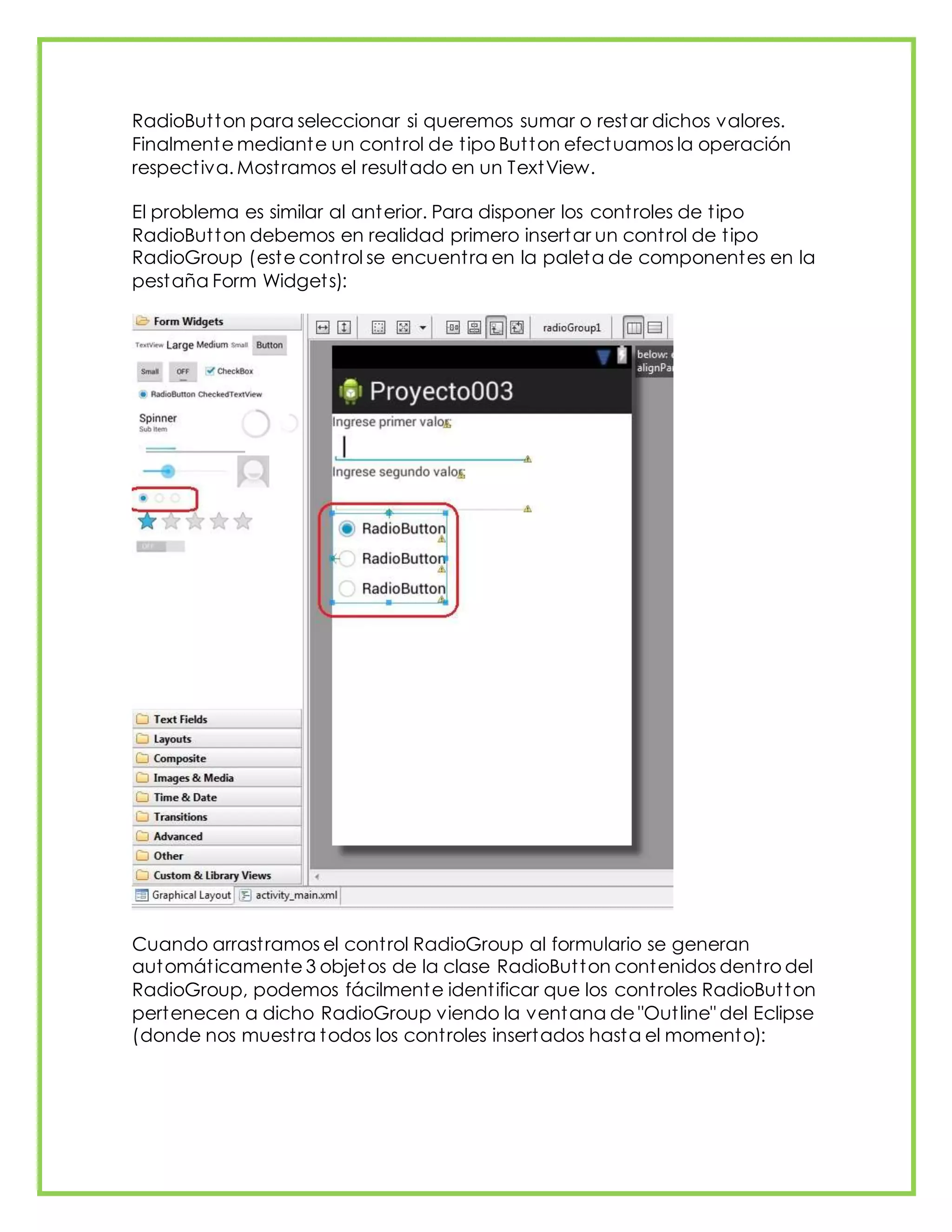 RadioButton para seleccionar si queremos sumar o restar dichos valores.
Finalmente mediante un control de tipo Button efectuamos la operación
respectiva. Mostramos el resultado en un TextView.
El problema es similar al anterior. Para disponer los controles de tipo
RadioButton debemos en realidad primero insertar un control de tipo
RadioGroup (este control se encuentra en la paleta de componentes en la
pestaña Form Widgets):
Cuando arrastramos el control RadioGroup al formulario se generan
automáticamente 3 objetos de la clase RadioButton contenidos dentro del
RadioGroup, podemos fácilmente identificar que los controles RadioButton
pertenecen a dicho RadioGroup viendo la ventana de "Outline" del Eclipse
(donde nos muestra todos los controles insertados hasta el momento):
 