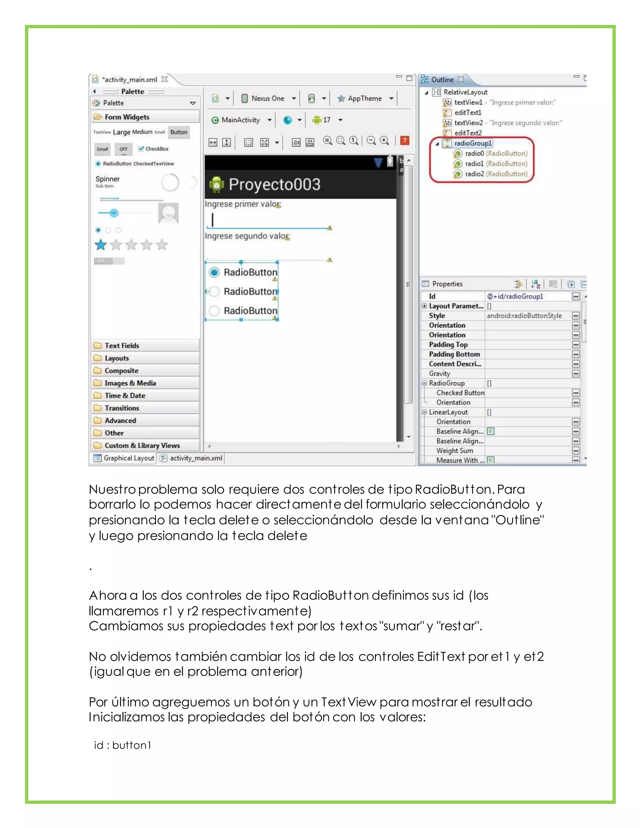 Nuestro problema solo requiere dos controles de tipo RadioButton. Para
borrarlo lo podemos hacer directamente del formulario seleccionándolo y
presionando la tecla delete o seleccionándolo desde la ventana "Outline"
y luego presionando la tecla delete
.
Ahora a los dos controles de tipo RadioButton definimos sus id (los
llamaremos r1 y r2 respectivamente)
Cambiamos sus propiedades text por los textos "sumar" y "restar".
No olvidemos también cambiar los id de los controles EditText por et1 y et2
(igual que en el problema anterior)
Por último agreguemos un botón y un TextView para mostrar el resultado
Inicializamos las propiedades del botón con los valores:
id : button1
 