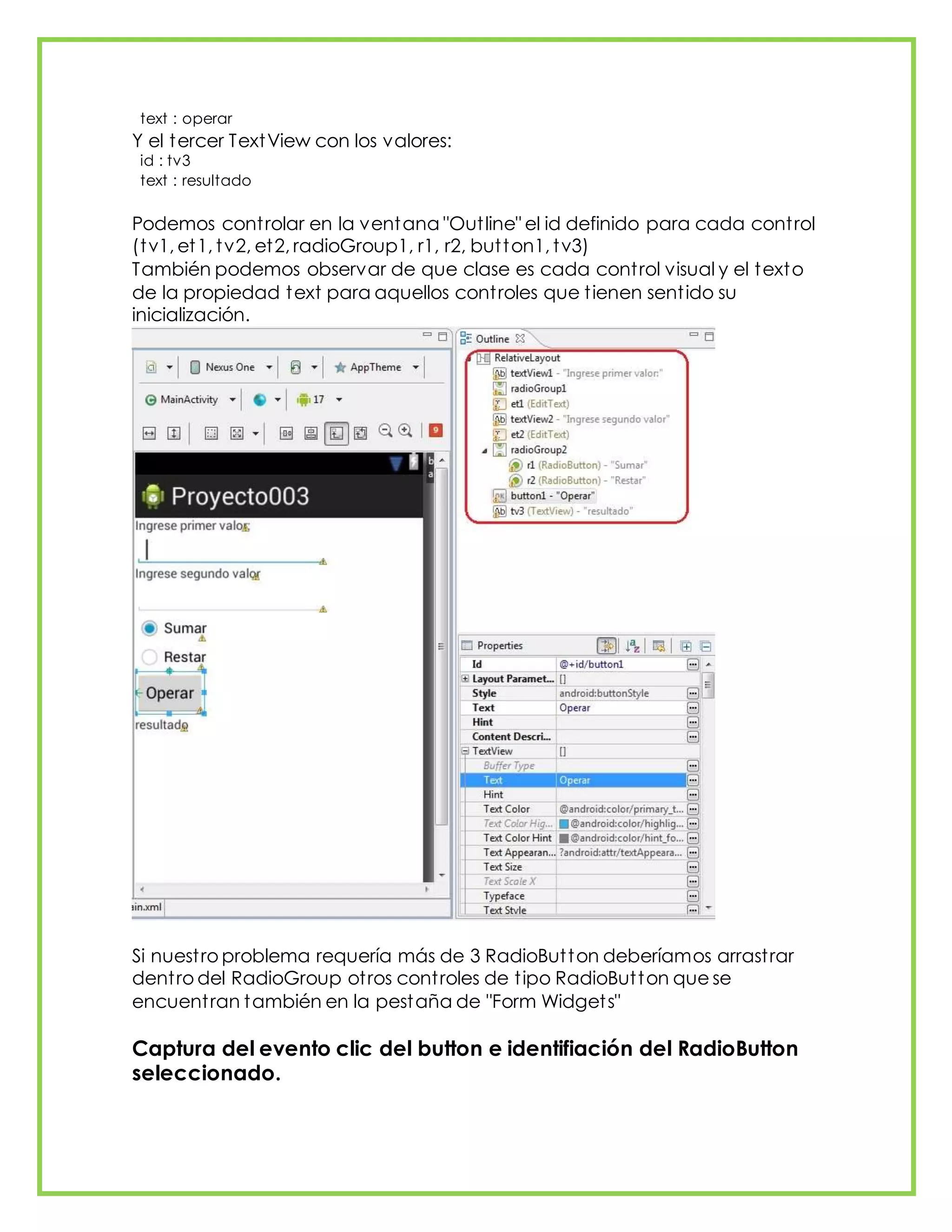 text : operar
Y el tercer TextView con los valores:
id : tv3
text : resultado
Podemos controlar en la ventana "Outline" el id definido para cada control
(tv1, et1, tv2, et2, radioGroup1, r1, r2, button1, tv3)
También podemos observar de que clase es cada control visual y el texto
de la propiedad text para aquellos controles que tienen sentido su
inicialización.
Si nuestro problema requería más de 3 RadioButton deberíamos arrastrar
dentro del RadioGroup otros controles de tipo RadioButton que se
encuentran también en la pestaña de "Form Widgets"
Captura del evento clic del button e identifiación del RadioButton
seleccionado.
 