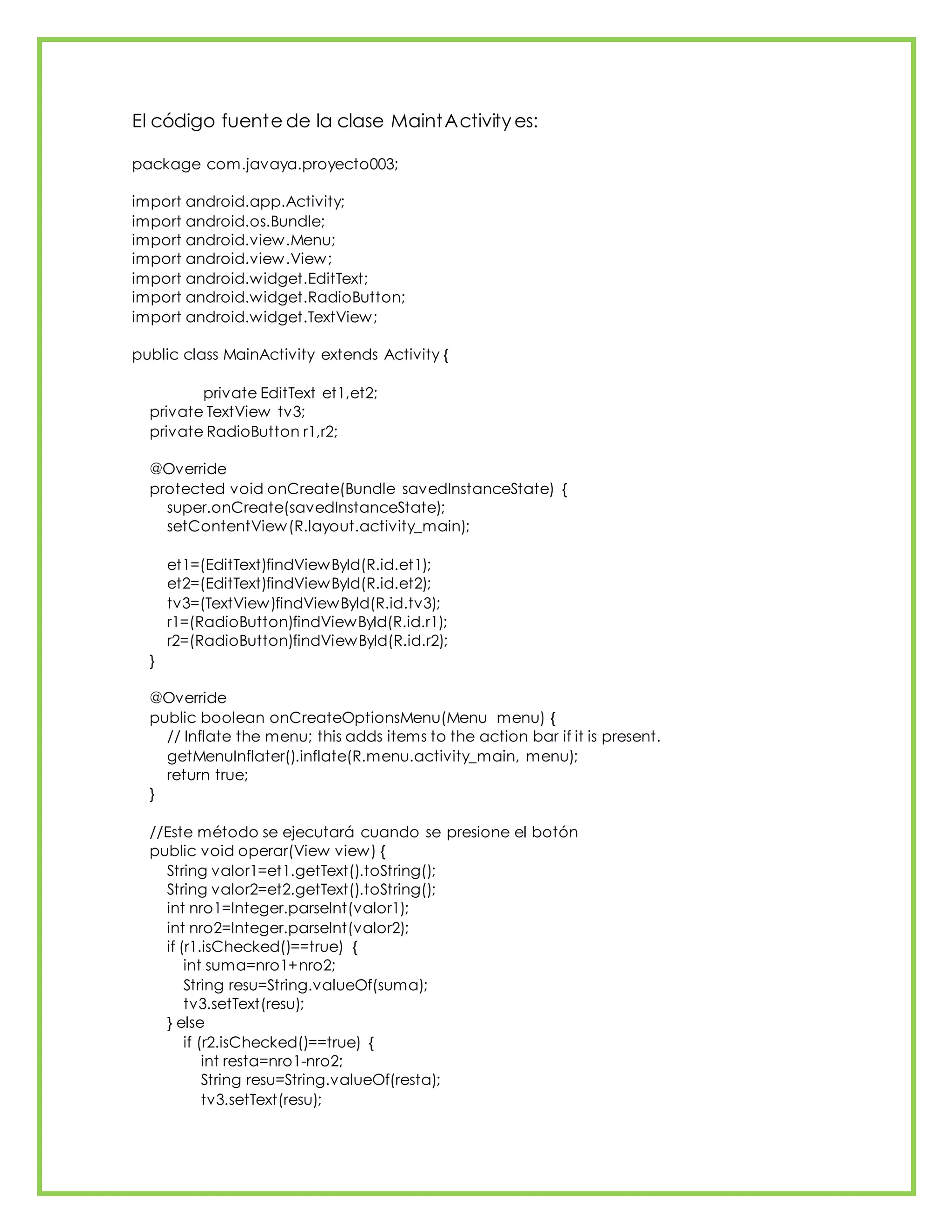El código fuente de la clase MaintActivity es:
package com.javaya.proyecto003;
import android.app.Activity;
import android.os.Bundle;
import android.view.Menu;
import android.view.View;
import android.widget.EditText;
import android.widget.RadioButton;
import android.widget.TextView;
public class MainActivity extends Activity {
private EditText et1,et2;
private TextView tv3;
private RadioButton r1,r2;
@Override
protected void onCreate(Bundle savedInstanceState) {
super.onCreate(savedInstanceState);
setContentView(R.layout.activity_main);
et1=(EditText)findViewById(R.id.et1);
et2=(EditText)findViewById(R.id.et2);
tv3=(TextView)findViewById(R.id.tv3);
r1=(RadioButton)findViewById(R.id.r1);
r2=(RadioButton)findViewById(R.id.r2);
}
@Override
public boolean onCreateOptionsMenu(Menu menu) {
// Inflate the menu; this adds items to the action bar if it is present.
getMenuInflater().inflate(R.menu.activity_main, menu);
return true;
}
//Este método se ejecutará cuando se presione el botón
public void operar(View view) {
String valor1=et1.getText().toString();
String valor2=et2.getText().toString();
int nro1=Integer.parseInt(valor1);
int nro2=Integer.parseInt(valor2);
if (r1.isChecked()==true) {
int suma=nro1+nro2;
String resu=String.valueOf(suma);
tv3.setText(resu);
} else
if (r2.isChecked()==true) {
int resta=nro1-nro2;
String resu=String.valueOf(resta);
tv3.setText(resu);
 