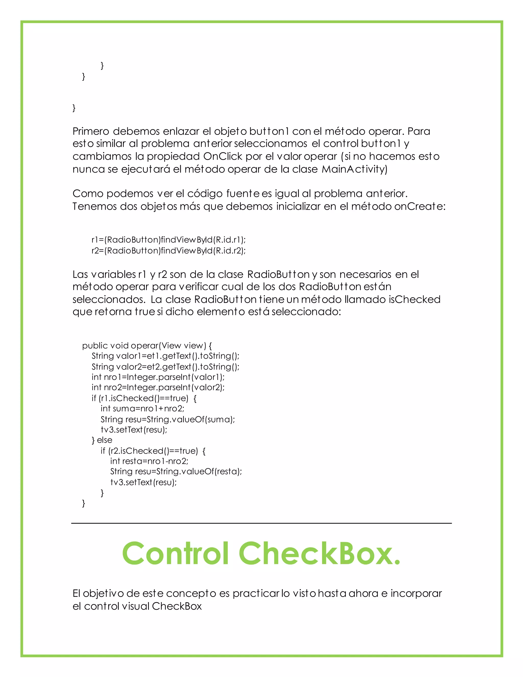 }
}
}
Primero debemos enlazar el objeto button1 con el método operar. Para
esto similar al problema anterior seleccionamos el control button1 y
cambiamos la propiedad OnClick por el valor operar (si no hacemos esto
nunca se ejecutará el método operar de la clase MainActivity)
Como podemos ver el código fuente es igual al problema anterior.
Tenemos dos objetos más que debemos inicializar en el método onCreate:
r1=(RadioButton)findViewById(R.id.r1);
r2=(RadioButton)findViewById(R.id.r2);
Las variables r1 y r2 son de la clase RadioButton y son necesarios en el
método operar para verificar cual de los dos RadioButton están
seleccionados. La clase RadioButton tiene un método llamado isChecked
que retorna true si dicho elemento está seleccionado:
public void operar(View view) {
String valor1=et1.getText().toString();
String valor2=et2.getText().toString();
int nro1=Integer.parseInt(valor1);
int nro2=Integer.parseInt(valor2);
if (r1.isChecked()==true) {
int suma=nro1+nro2;
String resu=String.valueOf(suma);
tv3.setText(resu);
} else
if (r2.isChecked()==true) {
int resta=nro1-nro2;
String resu=String.valueOf(resta);
tv3.setText(resu);
}
}
Control CheckBox.
El objetivo de este concepto es practicar lo visto hasta ahora e incorporar
el control visual CheckBox
 