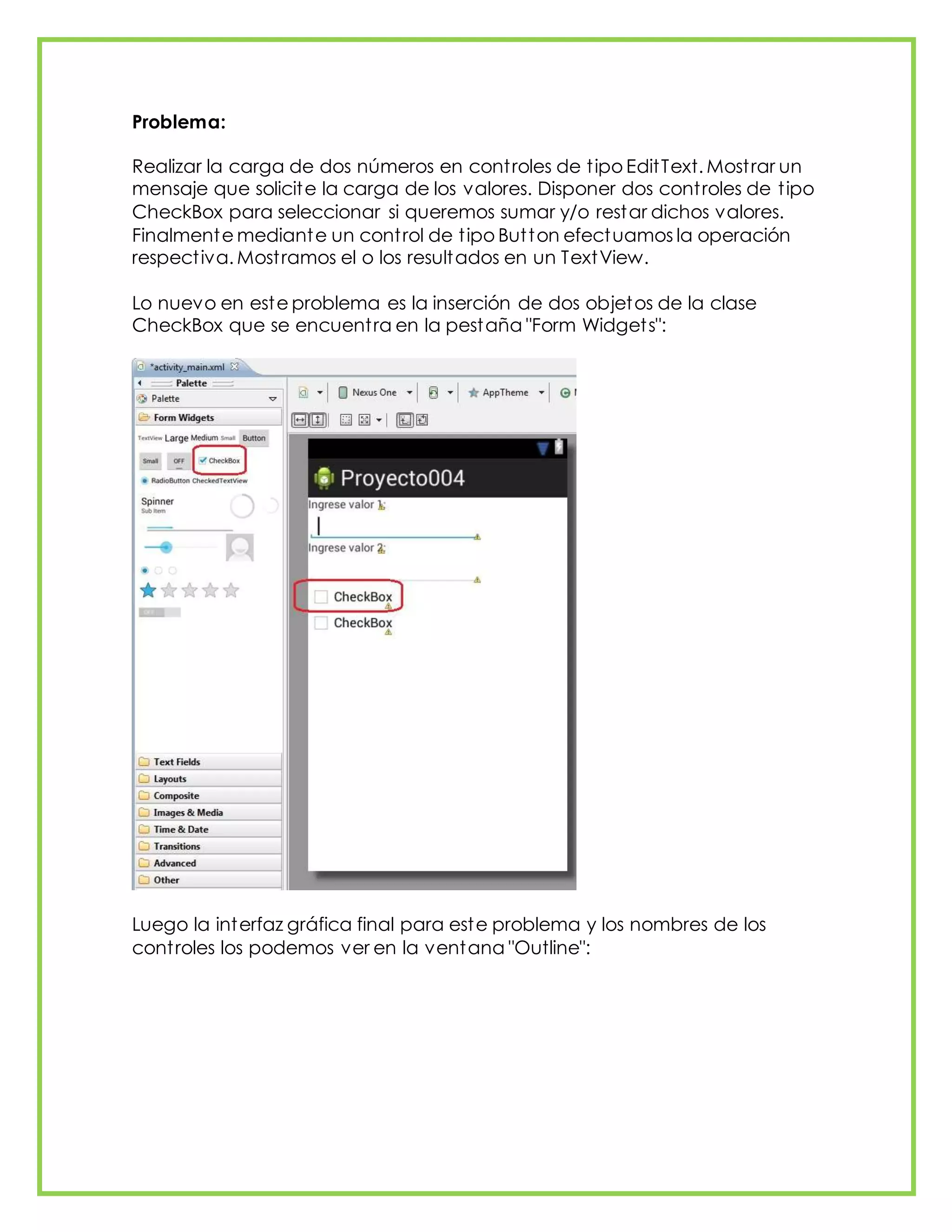Problema:
Realizar la carga de dos números en controles de tipo EditText. Mostrar un
mensaje que solicite la carga de los valores. Disponer dos controles de tipo
CheckBox para seleccionar si queremos sumar y/o restar dichos valores.
Finalmente mediante un control de tipo Button efectuamos la operación
respectiva. Mostramos el o los resultados en un TextView.
Lo nuevo en este problema es la inserción de dos objetos de la clase
CheckBox que se encuentra en la pestaña "Form Widgets":
Luego la interfaz gráfica final para este problema y los nombres de los
controles los podemos ver en la ventana "Outline":
 