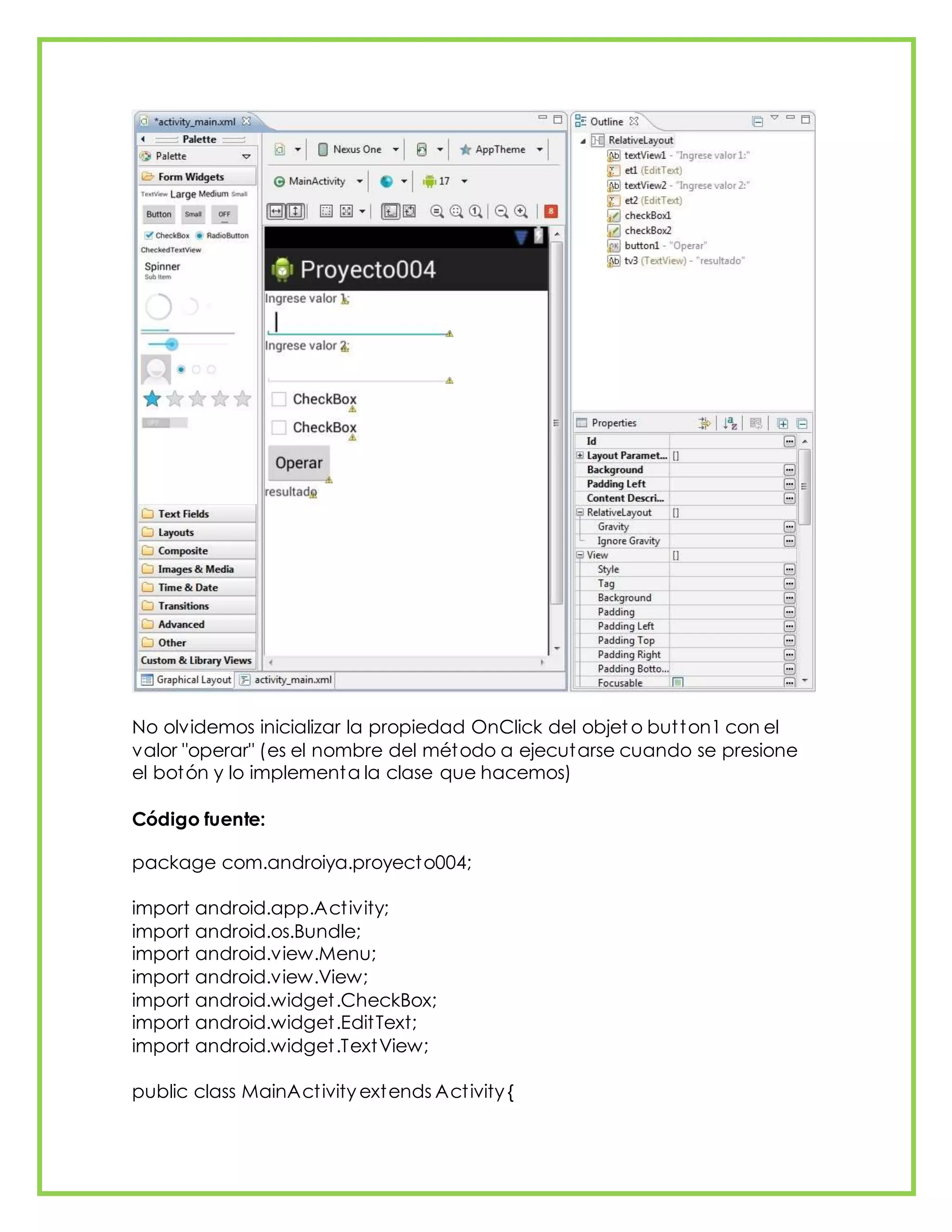 No olvidemos inicializar la propiedad OnClick del objet o button1 con el
valor "operar" (es el nombre del método a ejecutarse cuando se presione
el botón y lo implementa la clase que hacemos)
Código fuente:
package com.androiya.proyecto004;
import android.app.Activity;
import android.os.Bundle;
import android.view.Menu;
import android.view.View;
import android.widget.CheckBox;
import android.widget.EditText;
import android.widget.TextView;
public class MainActivity extends Activity {
 