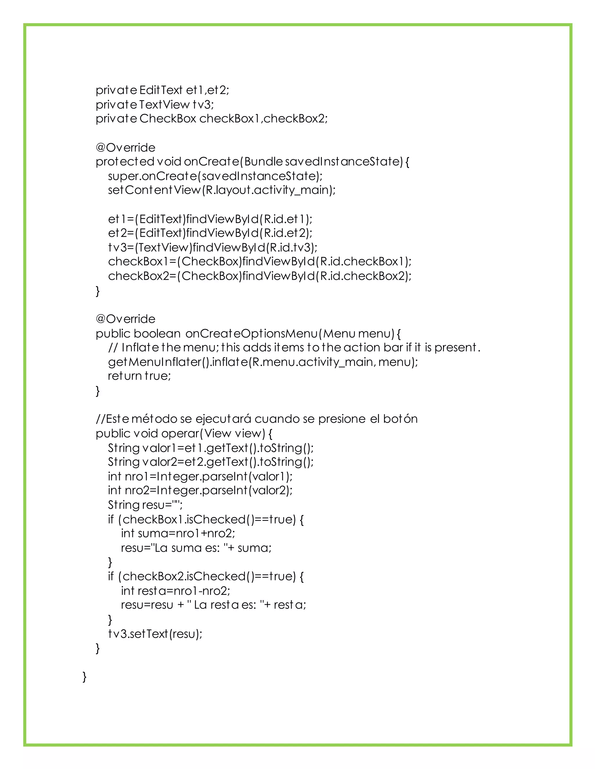 private EditText et1,et2;
private TextView tv3;
private CheckBox checkBox1,checkBox2;
@Override
protected void onCreate(Bundle savedInstanceState){
super.onCreate(savedInstanceState);
setContentView(R.layout.activity_main);
et1=(EditText)findViewById(R.id.et1);
et2=(EditText)findViewById(R.id.et2);
tv3=(TextView)findViewById(R.id.tv3);
checkBox1=(CheckBox)findViewById(R.id.checkBox1);
checkBox2=(CheckBox)findViewById(R.id.checkBox2);
}
@Override
public boolean onCreateOptionsMenu(Menu menu){
// Inflate the menu; this adds items to the action bar if it is present.
getMenuInflater().inflate(R.menu.activity_main, menu);
return true;
}
//Este método se ejecutará cuando se presione el botón
public void operar(View view) {
String valor1=et1.getText().toString();
String valor2=et2.getText().toString();
int nro1=Integer.parseInt(valor1);
int nro2=Integer.parseInt(valor2);
String resu="";
if (checkBox1.isChecked()==true) {
int suma=nro1+nro2;
resu="La suma es: "+ suma;
}
if (checkBox2.isChecked()==true) {
int resta=nro1-nro2;
resu=resu + " La resta es: "+ resta;
}
tv3.setText(resu);
}
}
 