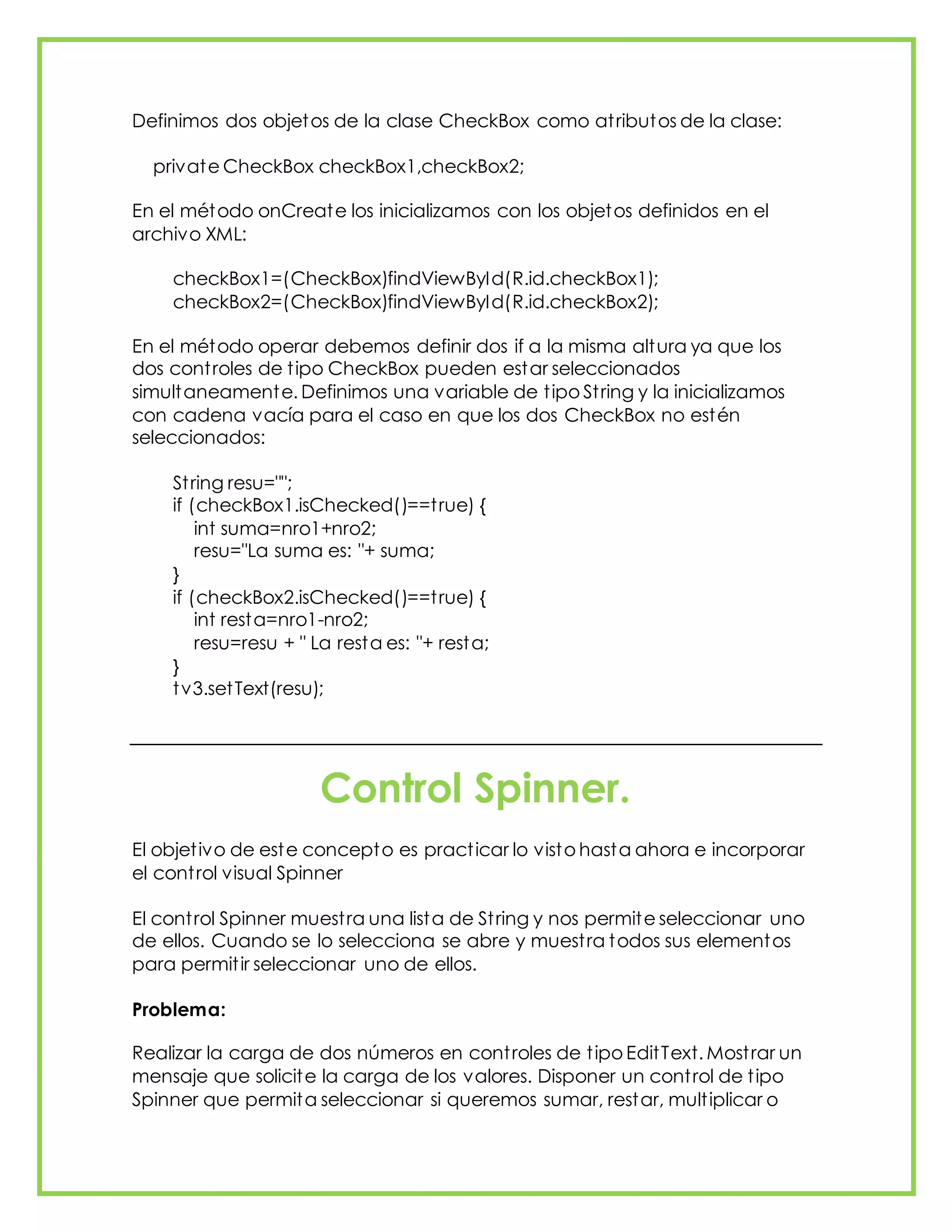 Definimos dos objetos de la clase CheckBox como atributos de la clase:
private CheckBox checkBox1,checkBox2;
En el método onCreate los inicializamos con los objetos definidos en el
archivo XML:
checkBox1=(CheckBox)findViewById(R.id.checkBox1);
checkBox2=(CheckBox)findViewById(R.id.checkBox2);
En el método operar debemos definir dos if a la misma altura ya que los
dos controles de tipo CheckBox pueden estar seleccionados
simultaneamente. Definimos una variable de tipo String y la inicializamos
con cadena vacía para el caso en que los dos CheckBox no estén
seleccionados:
String resu="";
if (checkBox1.isChecked()==true) {
int suma=nro1+nro2;
resu="La suma es: "+ suma;
}
if (checkBox2.isChecked()==true) {
int resta=nro1-nro2;
resu=resu + " La resta es: "+ resta;
}
tv3.setText(resu);
Control Spinner.
El objetivo de este concepto es practicar lo visto hasta ahora e incorporar
el control visual Spinner
El control Spinner muestra una lista de String y nos permite seleccionar uno
de ellos. Cuando se lo selecciona se abre y muestra todos sus elementos
para permitir seleccionar uno de ellos.
Problema:
Realizar la carga de dos números en controles de tipo EditText. Mostrar un
mensaje que solicite la carga de los valores. Disponer un control de tipo
Spinner que permita seleccionar si queremos sumar, restar, multiplicar o
 