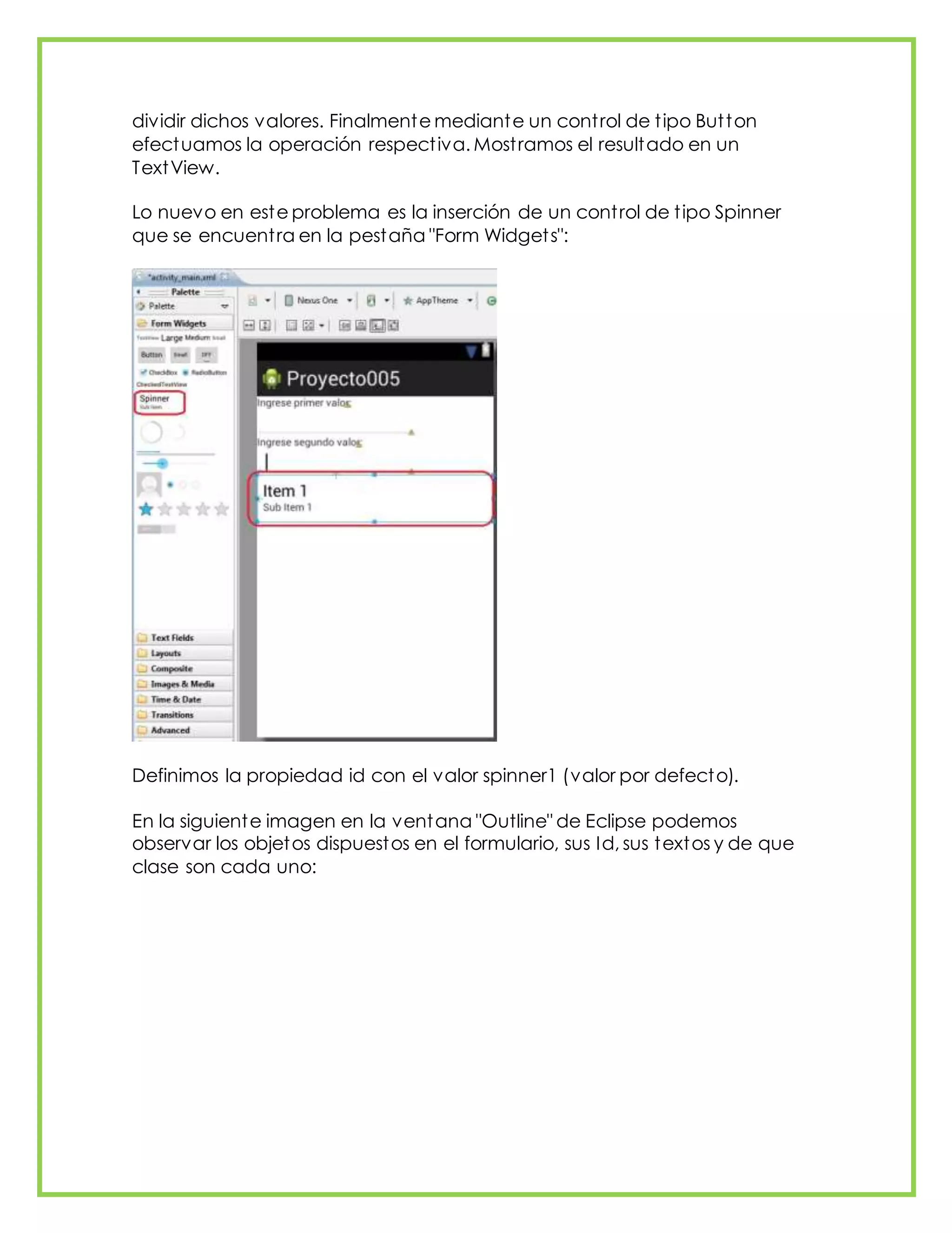 dividir dichos valores. Finalmente mediante un control de tipo Button
efectuamos la operación respectiva. Mostramos el resultado en un
TextView.
Lo nuevo en este problema es la inserción de un control de tipo Spinner
que se encuentra en la pestaña "Form Widgets":
Definimos la propiedad id con el valor spinner1 (valor por defecto).
En la siguiente imagen en la ventana "Outline" de Eclipse podemos
observar los objetos dispuestos en el formulario, sus Id, sus textos y de que
clase son cada uno:
 