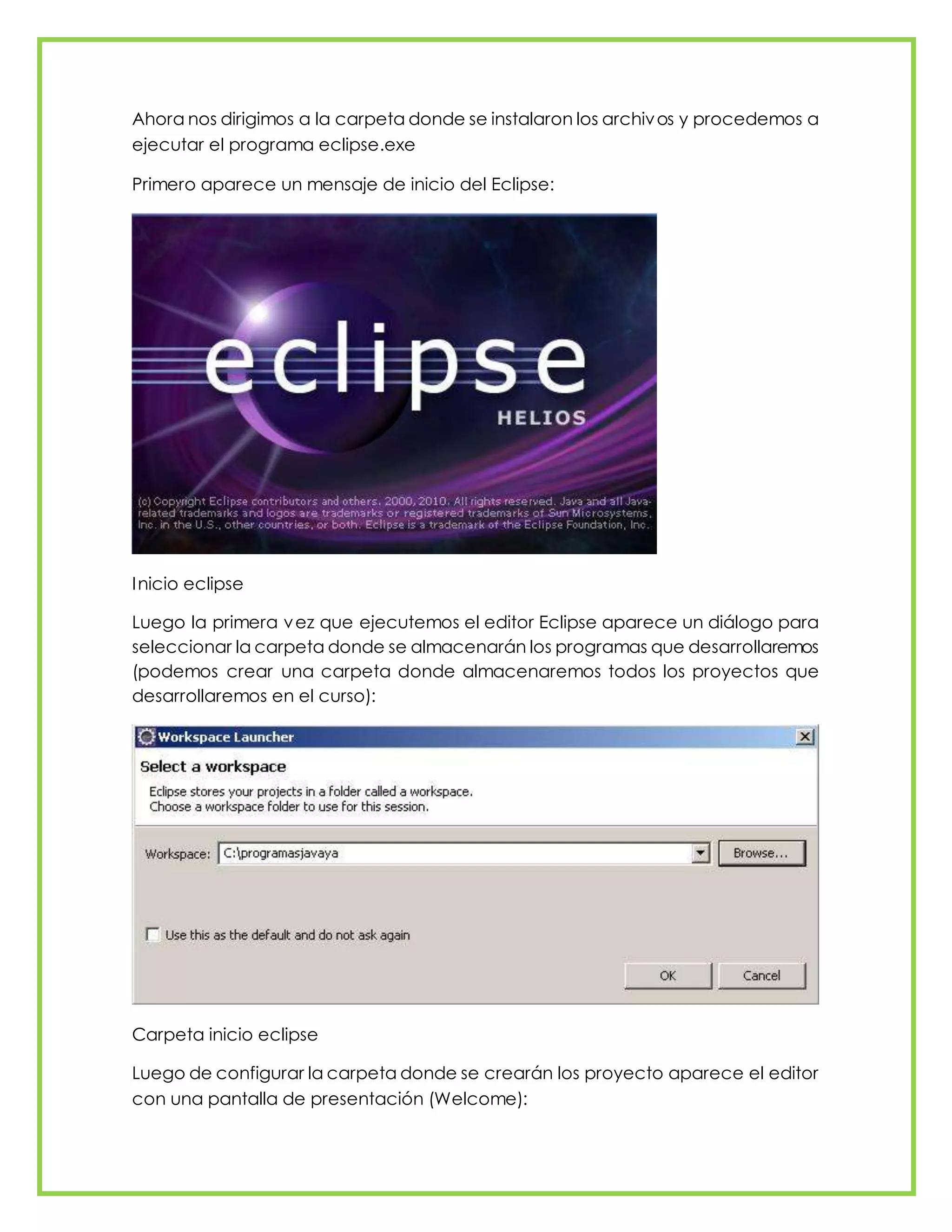 Ahora nos dirigimos a la carpeta donde se instalaron los archivos y procedemos a
ejecutar el programa eclipse.exe
Primero aparece un mensaje de inicio del Eclipse:
Inicio eclipse
Luego la primera vez que ejecutemos el editor Eclipse aparece un diálogo para
seleccionar la carpeta donde se almacenarán los programas que desarrollaremos
(podemos crear una carpeta donde almacenaremos todos los proyectos que
desarrollaremos en el curso):
Carpeta inicio eclipse
Luego de configurar la carpeta donde se crearán los proyecto aparece el editor
con una pantalla de presentación (Welcome):
 