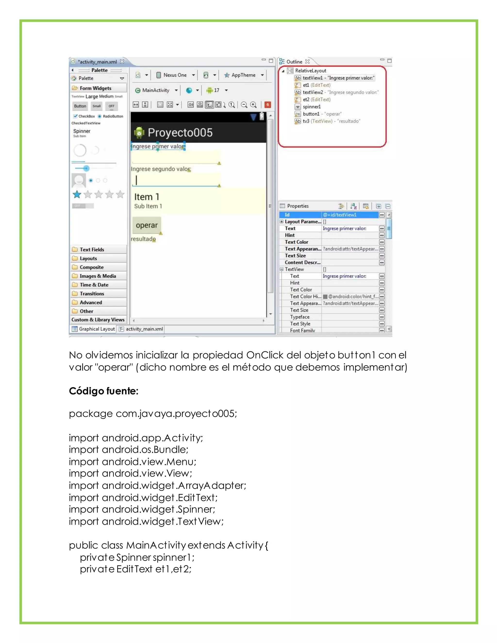 No olvidemos inicializar la propiedad OnClick del objeto button1 con el
valor "operar" (dicho nombre es el método que debemos implementar)
Código fuente:
package com.javaya.proyecto005;
import android.app.Activity;
import android.os.Bundle;
import android.view.Menu;
import android.view.View;
import android.widget.ArrayAdapter;
import android.widget.EditText;
import android.widget.Spinner;
import android.widget.TextView;
public class MainActivity extends Activity {
private Spinner spinner1;
private EditText et1,et2;
 