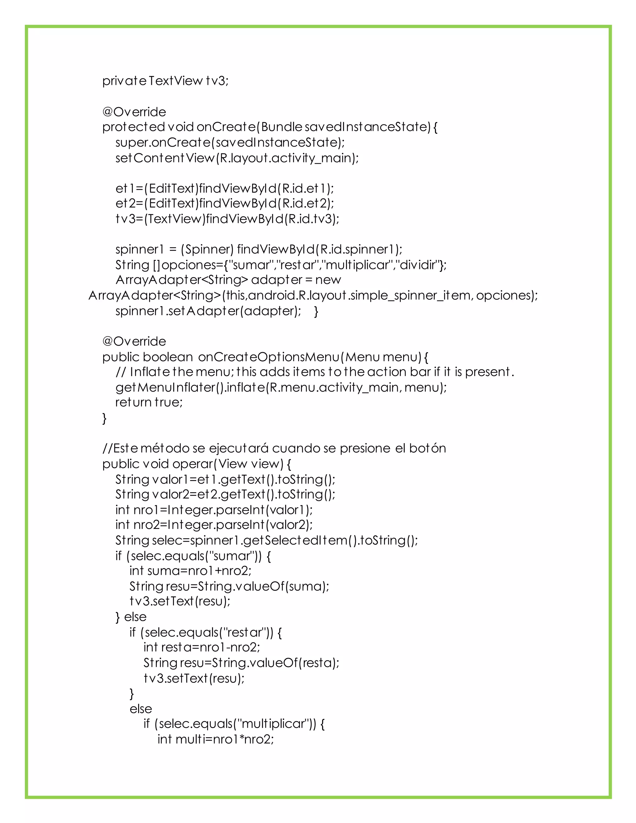 private TextView tv3;
@Override
protected void onCreate(Bundle savedInstanceState){
super.onCreate(savedInstanceState);
setContentView(R.layout.activity_main);
et1=(EditText)findViewById(R.id.et1);
et2=(EditText)findViewById(R.id.et2);
tv3=(TextView)findViewById(R.id.tv3);
spinner1 = (Spinner) findViewById(R.id.spinner1);
String []opciones={"sumar","restar","multiplicar","dividir"};
ArrayAdapter<String> adapter = new
ArrayAdapter<String>(this,android.R.layout.simple_spinner_item, opciones);
spinner1.setAdapter(adapter); }
@Override
public boolean onCreateOptionsMenu(Menu menu){
// Inflate the menu; this adds items to the action bar if it is present.
getMenuInflater().inflate(R.menu.activity_main, menu);
return true;
}
//Este método se ejecutará cuando se presione el botón
public void operar(View view) {
String valor1=et1.getText().toString();
String valor2=et2.getText().toString();
int nro1=Integer.parseInt(valor1);
int nro2=Integer.parseInt(valor2);
String selec=spinner1.getSelectedItem().toString();
if (selec.equals("sumar")) {
int suma=nro1+nro2;
String resu=String.valueOf(suma);
tv3.setText(resu);
} else
if (selec.equals("restar")) {
int resta=nro1-nro2;
String resu=String.valueOf(resta);
tv3.setText(resu);
}
else
if (selec.equals("multiplicar")) {
int multi=nro1*nro2;
 