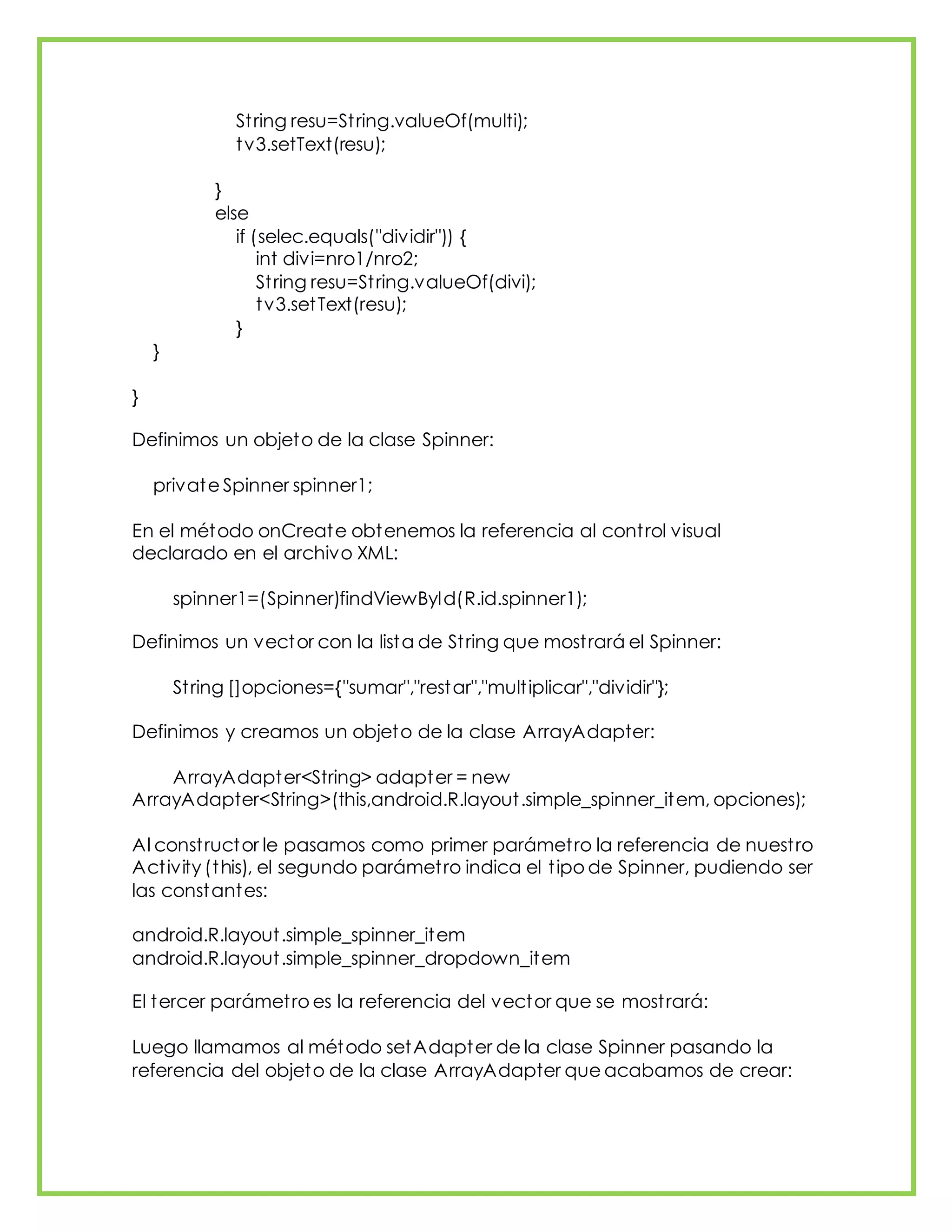 String resu=String.valueOf(multi);
tv3.setText(resu);
}
else
if (selec.equals("dividir")) {
int divi=nro1/nro2;
String resu=String.valueOf(divi);
tv3.setText(resu);
}
}
}
Definimos un objeto de la clase Spinner:
private Spinner spinner1;
En el método onCreate obtenemos la referencia al control visual
declarado en el archivo XML:
spinner1=(Spinner)findViewById(R.id.spinner1);
Definimos un vector con la lista de String que mostrará el Spinner:
String []opciones={"sumar","restar","multiplicar","dividir"};
Definimos y creamos un objeto de la clase ArrayAdapter:
ArrayAdapter<String> adapter = new
ArrayAdapter<String>(this,android.R.layout.simple_spinner_item, opciones);
Al constructor le pasamos como primer parámetro la referencia de nuestro
Activity (this), el segundo parámetro indica el tipo de Spinner, pudiendo ser
las constantes:
android.R.layout.simple_spinner_item
android.R.layout.simple_spinner_dropdown_item
El tercer parámetro es la referencia del vector que se mostrará:
Luego llamamos al método setAdapter de la clase Spinner pasando la
referencia del objeto de la clase ArrayAdapter que acabamos de crear:
 