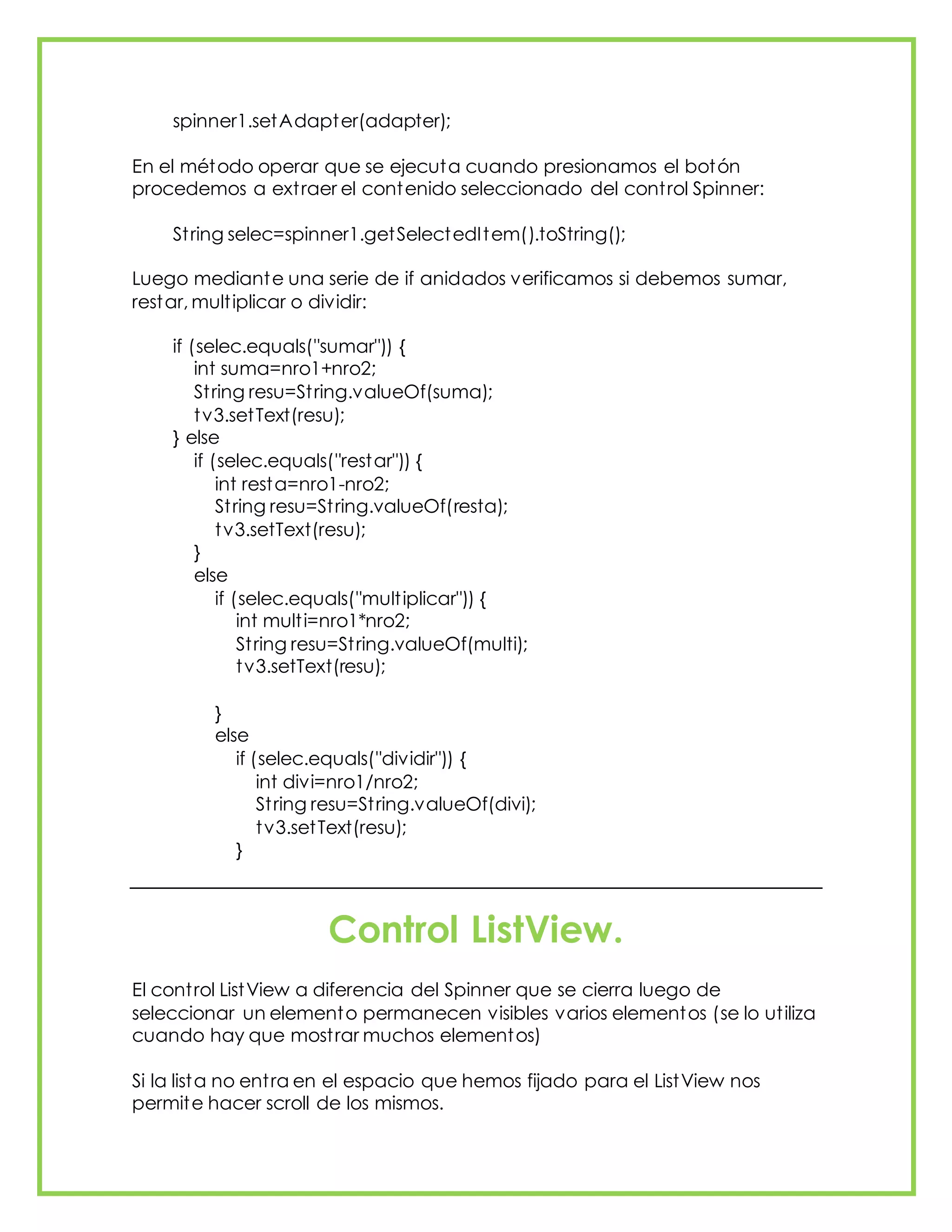 spinner1.setAdapter(adapter);
En el método operar que se ejecuta cuando presionamos el botón
procedemos a extraer el contenido seleccionado del control Spinner:
String selec=spinner1.getSelectedItem().toString();
Luego mediante una serie de if anidados verificamos si debemos sumar,
restar, multiplicar o dividir:
if (selec.equals("sumar")) {
int suma=nro1+nro2;
String resu=String.valueOf(suma);
tv3.setText(resu);
} else
if (selec.equals("restar")) {
int resta=nro1-nro2;
String resu=String.valueOf(resta);
tv3.setText(resu);
}
else
if (selec.equals("multiplicar")) {
int multi=nro1*nro2;
String resu=String.valueOf(multi);
tv3.setText(resu);
}
else
if (selec.equals("dividir")) {
int divi=nro1/nro2;
String resu=String.valueOf(divi);
tv3.setText(resu);
}
Control ListView.
El control ListView a diferencia del Spinner que se cierra luego de
seleccionar un elemento permanecen visibles varios elementos (se lo utiliza
cuando hay que mostrar muchos elementos)
Si la lista no entra en el espacio que hemos fijado para el ListView nos
permite hacer scroll de los mismos.
 