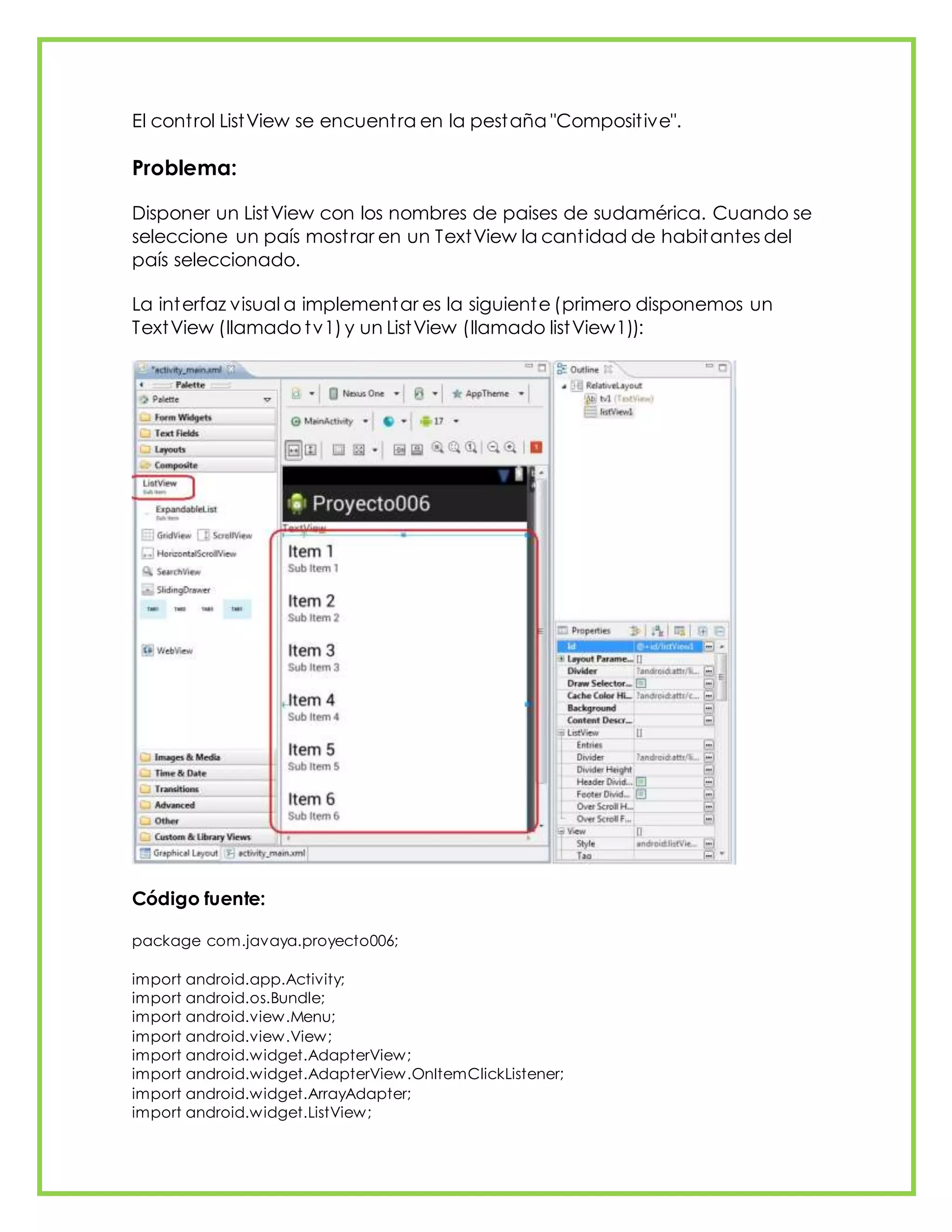 El control ListView se encuentra en la pestaña "Compositive".
Problema:
Disponer un ListView con los nombres de paises de sudamérica. Cuando se
seleccione un país mostrar en un TextView la cantidad de habitantes del
país seleccionado.
La interfaz visual a implementar es la siguiente (primero disponemos un
TextView (llamado tv1) y un ListView (llamado listView1)):
Código fuente:
package com.javaya.proyecto006;
import android.app.Activity;
import android.os.Bundle;
import android.view.Menu;
import android.view.View;
import android.widget.AdapterView;
import android.widget.AdapterView.OnItemClickListener;
import android.widget.ArrayAdapter;
import android.widget.ListView;
 