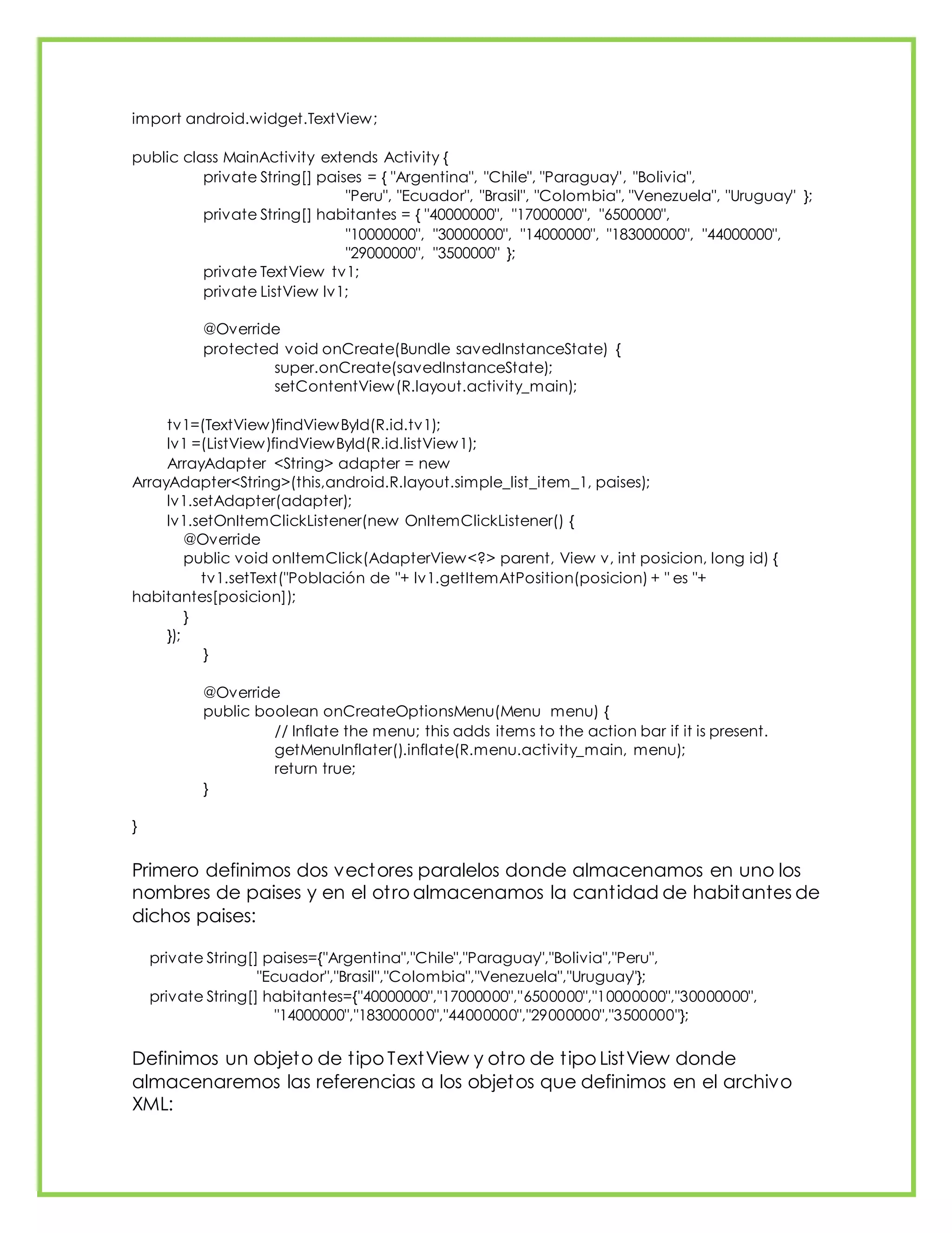 import android.widget.TextView;
public class MainActivity extends Activity {
private String[] paises = { "Argentina", "Chile", "Paraguay", "Bolivia",
"Peru", "Ecuador", "Brasil", "Colombia", "Venezuela", "Uruguay" };
private String[] habitantes = { "40000000", "17000000", "6500000",
"10000000", "30000000", "14000000", "183000000", "44000000",
"29000000", "3500000" };
private TextView tv1;
private ListView lv1;
@Override
protected void onCreate(Bundle savedInstanceState) {
super.onCreate(savedInstanceState);
setContentView(R.layout.activity_main);
tv1=(TextView)findViewById(R.id.tv1);
lv1 =(ListView)findViewById(R.id.listView1);
ArrayAdapter <String> adapter = new
ArrayAdapter<String>(this,android.R.layout.simple_list_item_1, paises);
lv1.setAdapter(adapter);
lv1.setOnItemClickListener(new OnItemClickListener() {
@Override
public void onItemClick(AdapterView<?> parent, View v, int posicion, long id) {
tv1.setText("Población de "+ lv1.getItemAtPosition(posicion) + " es "+
habitantes[posicion]);
}
});
}
@Override
public boolean onCreateOptionsMenu(Menu menu) {
// Inflate the menu; this adds items to the action bar if it is present.
getMenuInflater().inflate(R.menu.activity_main, menu);
return true;
}
}
Primero definimos dos vectores paralelos donde almacenamos en uno los
nombres de paises y en el otro almacenamos la cantidad de habitantes de
dichos paises:
private String[] paises={"Argentina","Chile","Paraguay","Bolivia","Peru",
"Ecuador","Brasil","Colombia","Venezuela","Uruguay"};
private String[] habitantes={"40000000","17000000","6500000","10000000","30000000",
"14000000","183000000","44000000","29000000","3500000"};
Definimos un objeto de tipo TextView y otro de tipo ListView donde
almacenaremos las referencias a los objetos que definimos en el archivo
XML:
 