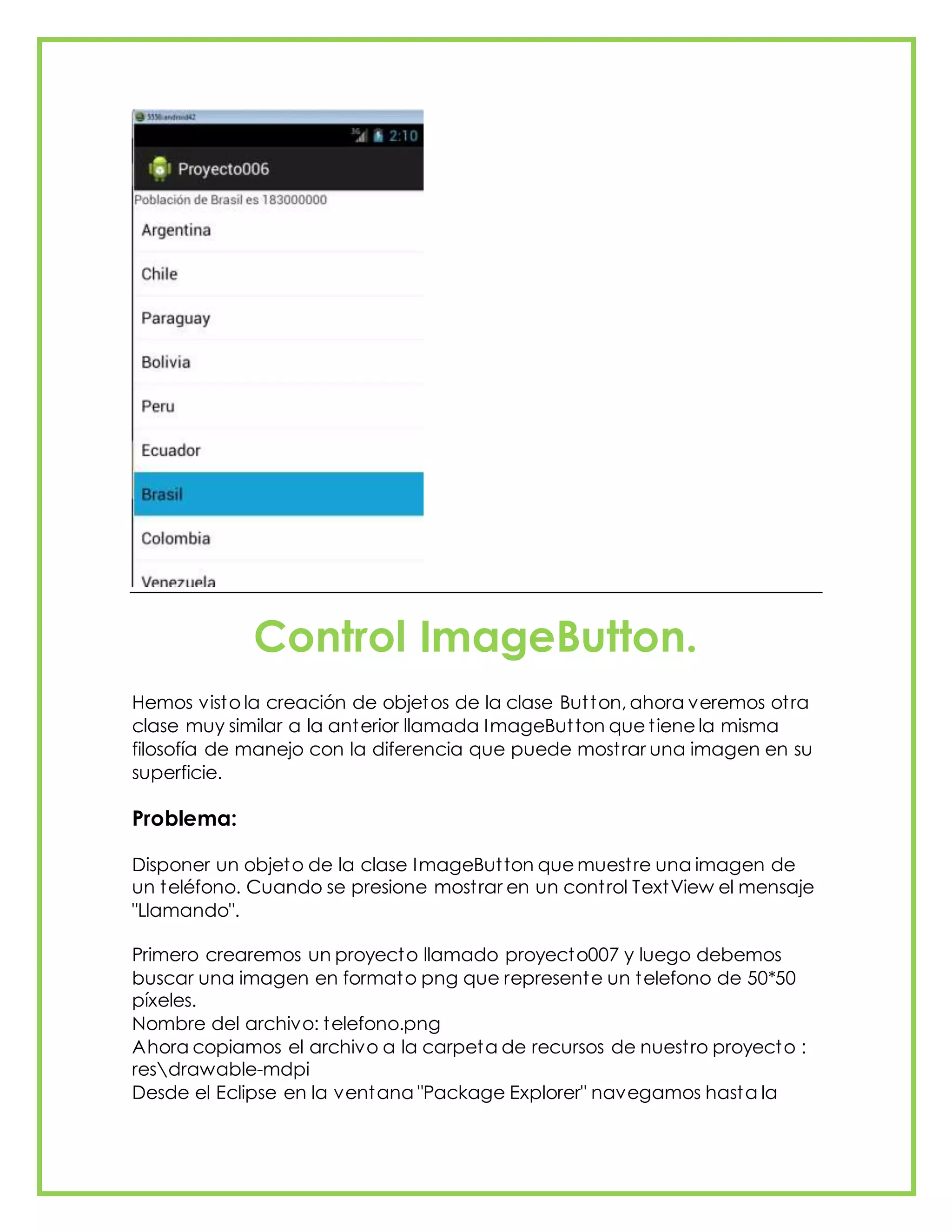 Control ImageButton.
Hemos visto la creación de objetos de la clase Button, ahora veremos otra
clase muy similar a la anterior llamada ImageButton que tiene la misma
filosofía de manejo con la diferencia que puede mostrar una imagen en su
superficie.
Problema:
Disponer un objeto de la clase ImageButton que muestre una imagen de
un teléfono. Cuando se presione mostrar en un control TextView el mensaje
"Llamando".
Primero crearemos un proyecto llamado proyecto007 y luego debemos
buscar una imagen en formato png que represente un telefono de 50*50
píxeles.
Nombre del archivo: telefono.png
Ahora copiamos el archivo a la carpeta de recursos de nuestro proyecto :
resdrawable-mdpi
Desde el Eclipse en la ventana "Package Explorer" navegamos hasta la
 