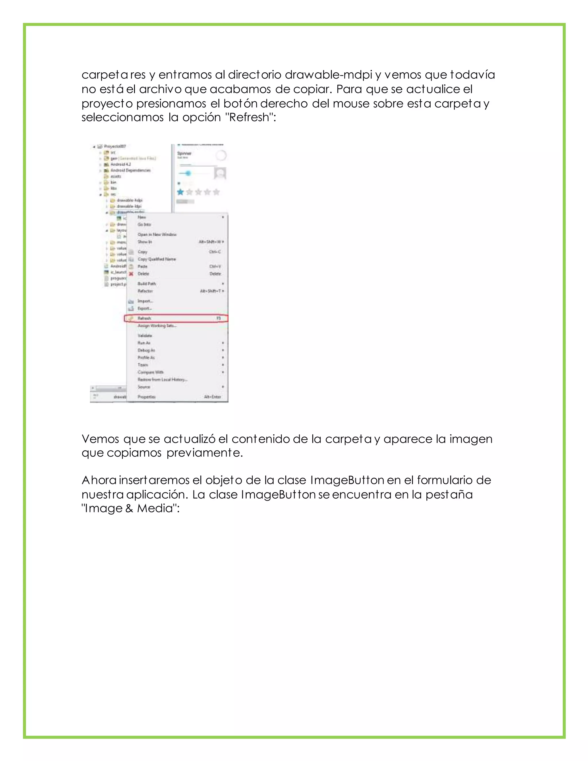 carpeta res y entramos al directorio drawable-mdpi y vemos que todavía
no está el archivo que acabamos de copiar. Para que se actualice el
proyecto presionamos el botón derecho del mouse sobre esta carpeta y
seleccionamos la opción "Refresh":
Vemos que se actualizó el contenido de la carpeta y aparece la imagen
que copiamos previamente.
Ahora insertaremos el objeto de la clase ImageButton en el formulario de
nuestra aplicación. La clase ImageButton se encuentra en la pestaña
"Image & Media":
 