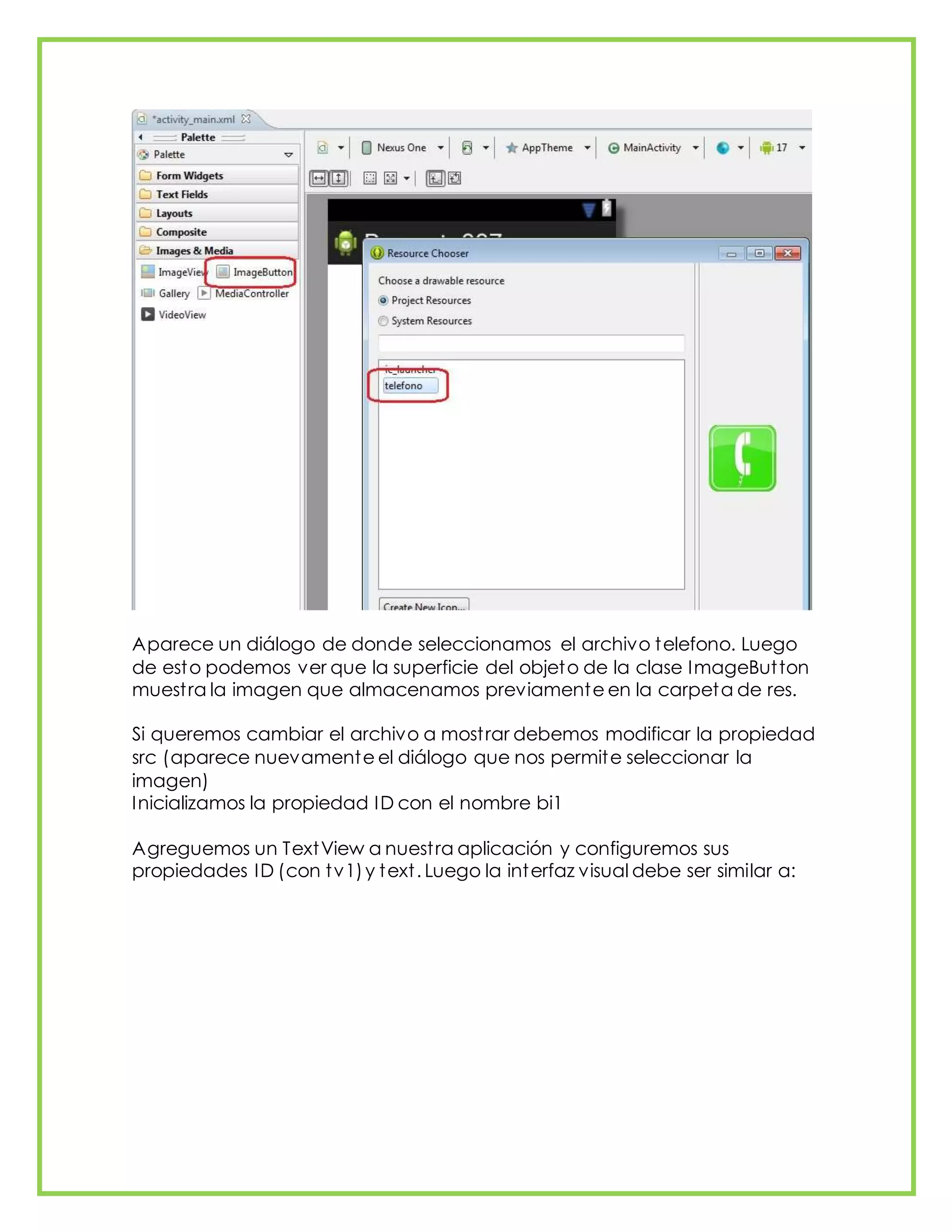 Aparece un diálogo de donde seleccionamos el archivo telefono. Luego
de esto podemos ver que la superficie del objeto de la clase ImageButton
muestra la imagen que almacenamos previamente en la carpeta de res.
Si queremos cambiar el archivo a mostrar debemos modificar la propiedad
src (aparece nuevamente el diálogo que nos permite seleccionar la
imagen)
Inicializamos la propiedad ID con el nombre bi1
Agreguemos un TextView a nuestra aplicación y configuremos sus
propiedades ID (con tv1)y text. Luego la interfaz visual debe ser similar a:
 