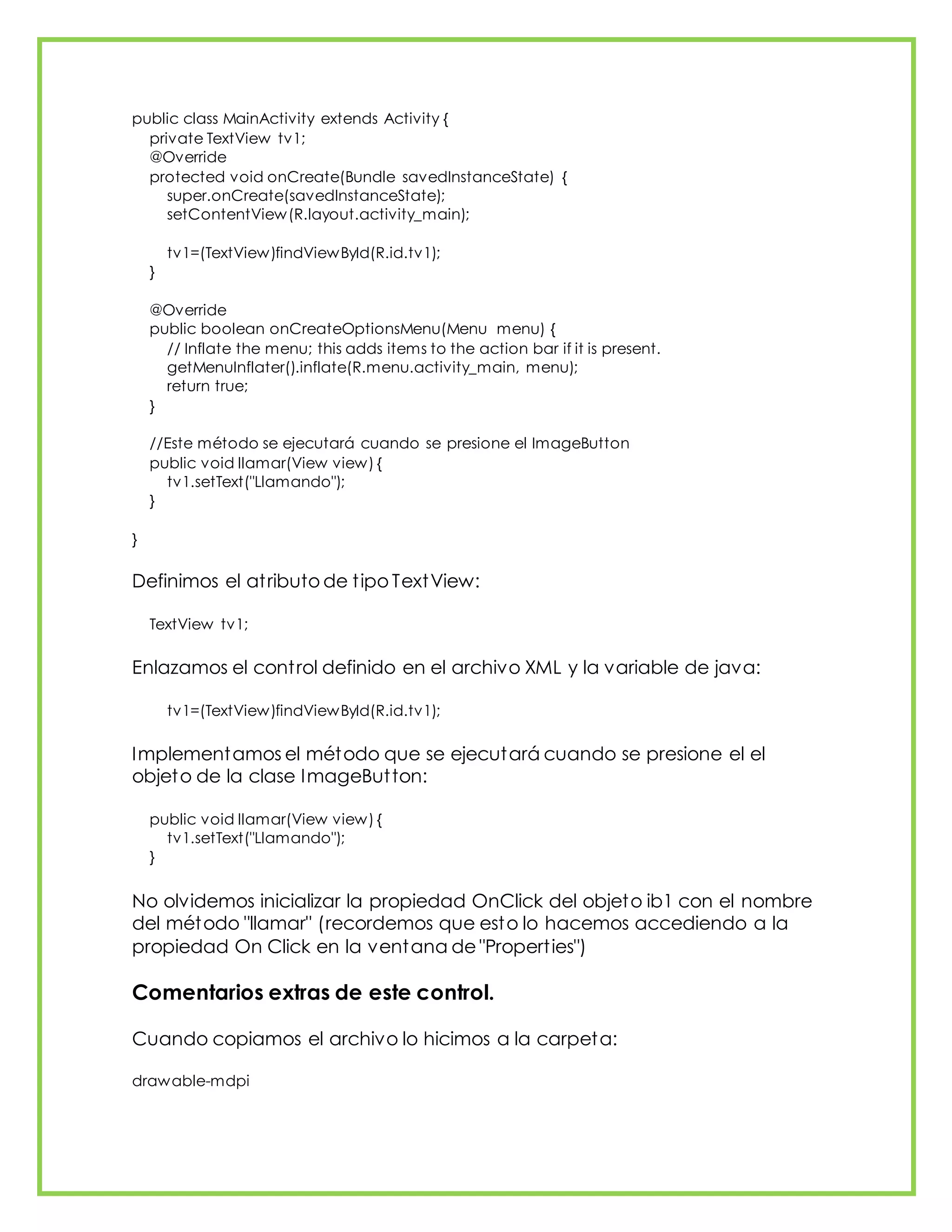 public class MainActivity extends Activity {
private TextView tv1;
@Override
protected void onCreate(Bundle savedInstanceState) {
super.onCreate(savedInstanceState);
setContentView(R.layout.activity_main);
tv1=(TextView)findViewById(R.id.tv1);
}
@Override
public boolean onCreateOptionsMenu(Menu menu) {
// Inflate the menu; this adds items to the action bar if it is present.
getMenuInflater().inflate(R.menu.activity_main, menu);
return true;
}
//Este método se ejecutará cuando se presione el ImageButton
public void llamar(View view) {
tv1.setText("Llamando");
}
}
Definimos el atributo de tipo TextView:
TextView tv1;
Enlazamos el control definido en el archivo XML y la variable de java:
tv1=(TextView)findViewById(R.id.tv1);
Implementamos el método que se ejecutará cuando se presione el el
objeto de la clase ImageButton:
public void llamar(View view) {
tv1.setText("Llamando");
}
No olvidemos inicializar la propiedad OnClick del objeto ib1 con el nombre
del método "llamar" (recordemos que esto lo hacemos accediendo a la
propiedad On Click en la ventana de "Properties")
Comentarios extras de este control.
Cuando copiamos el archivo lo hicimos a la carpeta:
drawable-mdpi
 