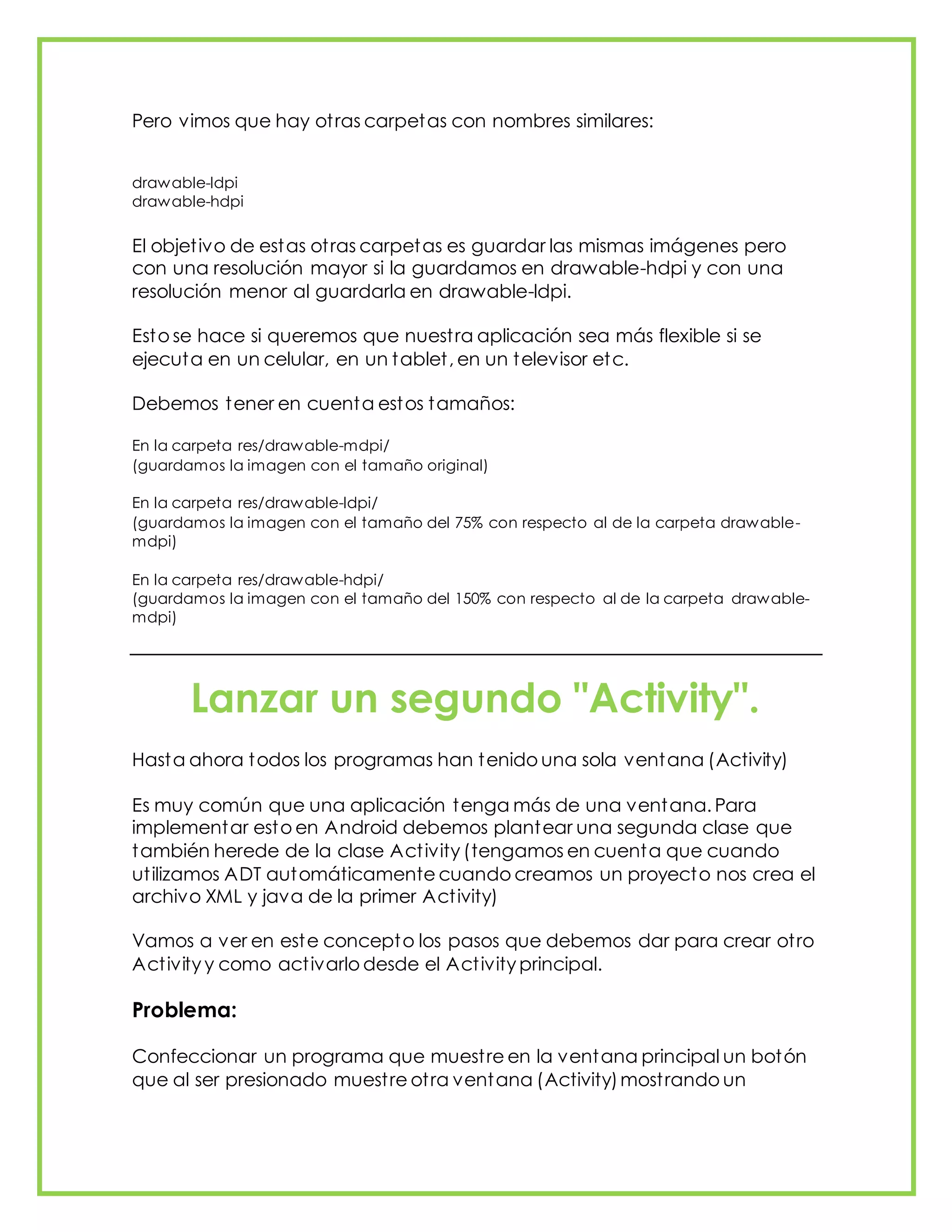 Pero vimos que hay otras carpetas con nombres similares:
drawable-ldpi
drawable-hdpi
El objetivo de estas otras carpetas es guardar las mismas imágenes pero
con una resolución mayor si la guardamos en drawable-hdpi y con una
resolución menor al guardarla en drawable-ldpi.
Esto se hace si queremos que nuestra aplicación sea más flexible si se
ejecuta en un celular, en un tablet, en un televisor etc.
Debemos tener en cuenta estos tamaños:
En la carpeta res/drawable-mdpi/
(guardamos la imagen con el tamaño original)
En la carpeta res/drawable-ldpi/
(guardamos la imagen con el tamaño del 75% con respecto al de la carpeta drawable-
mdpi)
En la carpeta res/drawable-hdpi/
(guardamos la imagen con el tamaño del 150% con respecto al de la carpeta drawable-
mdpi)
Lanzar un segundo "Activity".
Hasta ahora todos los programas han tenido una sola ventana (Activity)
Es muy común que una aplicación tenga más de una ventana. Para
implementar esto en Android debemos plantear una segunda clase que
también herede de la clase Activity (tengamos en cuenta que cuando
utilizamos ADT automáticamente cuando creamos un proyecto nos crea el
archivo XML y java de la primer Activity)
Vamos a ver en este concepto los pasos que debemos dar para crear otro
Activity y como activarlo desde el Activity principal.
Problema:
Confeccionar un programa que muestre en la ventana principal un botón
que al ser presionado muestre otra ventana (Activity)mostrando un
 