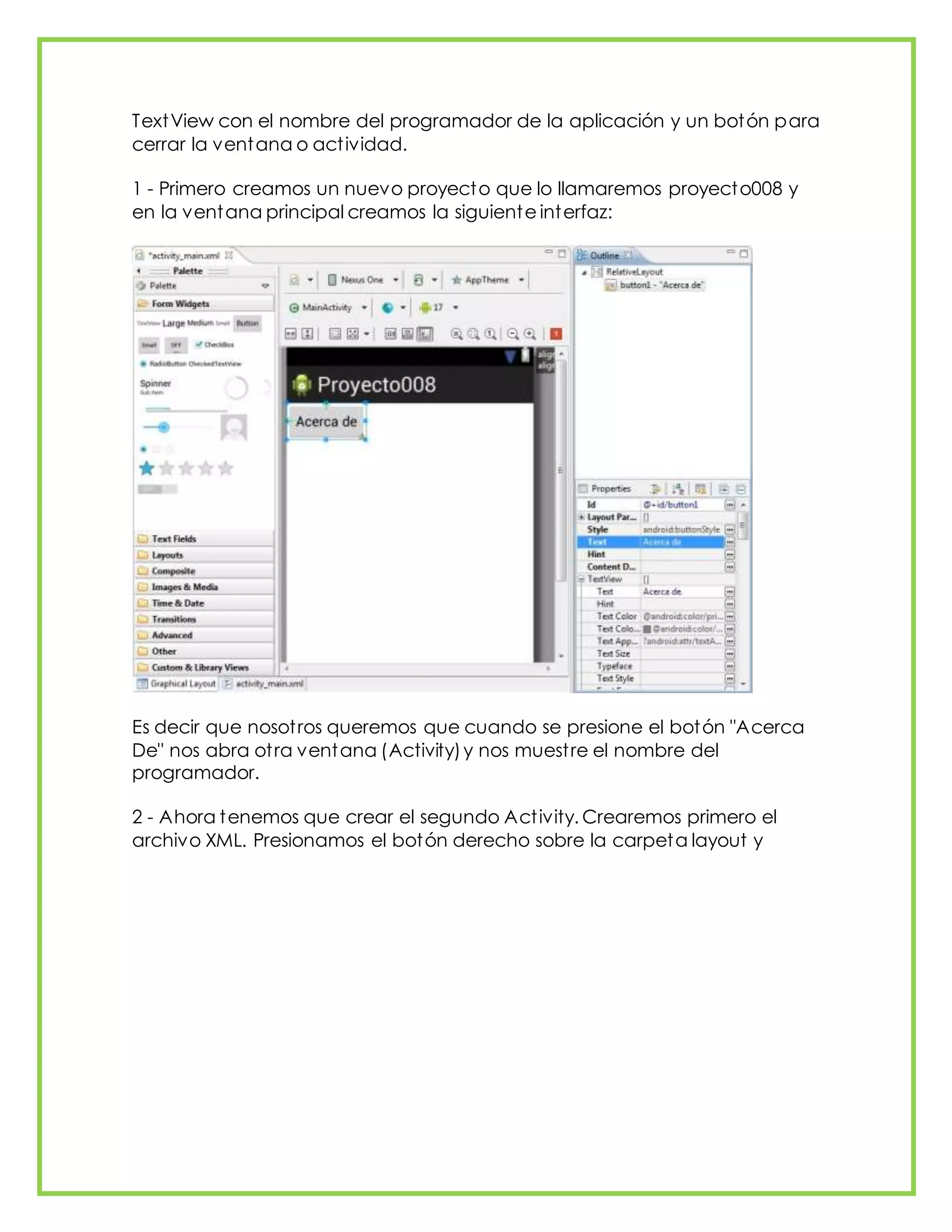 TextView con el nombre del programador de la aplicación y un botón para
cerrar la ventana o actividad.
1 - Primero creamos un nuevo proyecto que lo llamaremos proyecto008 y
en la ventana principal creamos la siguiente interfaz:
Es decir que nosotros queremos que cuando se presione el botón "Acerca
De" nos abra otra ventana (Activity)y nos muestre el nombre del
programador.
2 - Ahora tenemos que crear el segundo Activity. Crearemos primero el
archivo XML. Presionamos el botón derecho sobre la carpeta layout y
 