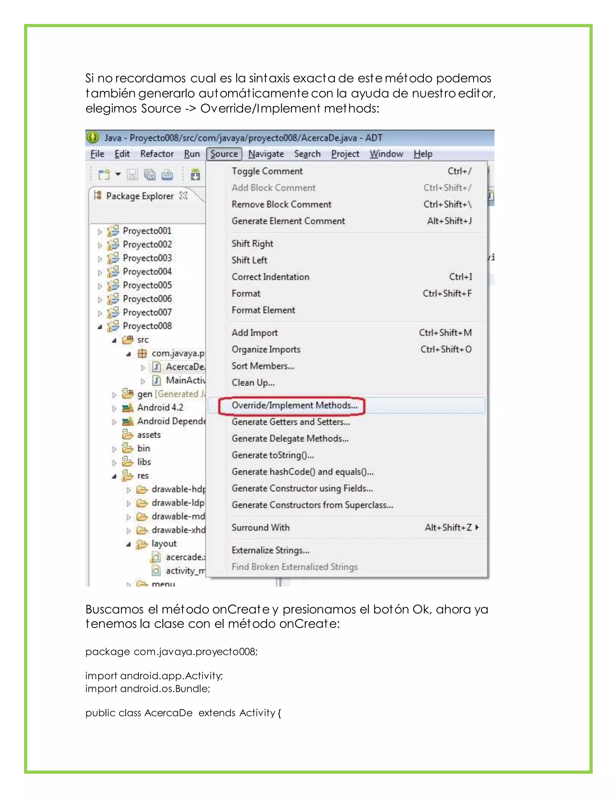 Si no recordamos cual es la sintaxis exacta de este método podemos
también generarlo automáticamente con la ayuda de nuestro editor,
elegimos Source -> Override/Implement methods:
Buscamos el método onCreate y presionamos el botón Ok, ahora ya
tenemos la clase con el método onCreate:
package com.javaya.proyecto008;
import android.app.Activity;
import android.os.Bundle;
public class AcercaDe extends Activity {
 
